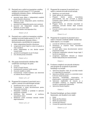 33. Pacientul care a suferit un traumatism vertebromedular la nivelul toracal T7-T12 prezintă
următoarele elemente clinico - disfuncţionale şi
posibilităţi de recuperare:
a.
b.
c.
d.
e.

pacientul poate obţine o independenţă completă
pentru funcţiile sfincteriene
pacientul devine independent pentru transferuri,
îmbrăcat şi şofat
pacientul este independent pentru mers neortezat
pacientul este independent complet, pentru
deplasare, în scaun rulant
pacientul rămâne total dependent fizic

37. Programul de recuperare la pacientul care a
suferit o entorsă cervicală severă include:
a.
b.
c.

d.
e.

Mobilizare cervicală iniţială
Iniţial, aplicare de colan-minervă
Program
kinetic
pentru
musculatura
paravertebrală, mai ales cervicală şi dorsală
(contracţii statice globale şi metode de facilitare
proprioceptivă)
Program kinetic de solicitare musculară cu
mobilizare cervicală minimă după scoaterea
imobilizării
Exerciţii rezistive pentru toate grupele musculare
ale gâtului

Corect: a, b, d
Corect: b, c, d

34. Pacientul care a suferit un traumatism vertebromedular la nivelul lombo-sacrat L5, S1, S2
prezintă următoarele elemente clinico disfuncţionale şi posibilităţi de recuperare:
a.
b.
c.
d.
e.

obţine independenţa funcţiilor sfincteriene
recuperează mersul biped cu orteze de gleznă şi
cârje canadiene
pentru independenţa sa este absolut necesar
scaunul rulant
gesturile de autoîngrijire nu pot fi reluate
este afectată poziţia ortostatică

38. Programul de recuperare la pacientul care a
suferit o fractură vertebrală stabilă include mai
multe aspecte, cu o excepţie:
a.
b.
c.
d.
e.

Corect: a, b, e

35. Din grupa traumatismelor rahidiene fără
complicaţii neurologice fac parte:
a.
b.
c.
d.
e.

entorsele
luxaţii si luxaţii-fracturi
traumatismele joncţiunii lombo-sacrate
fracturile instabile şi stabile
traumatismele vertebro-medulare care determină
un sindrom Brown-Sequard

Corect: e

39. Evaluarea complexă care precede alcătuirea
unui program de recuperare la pacientul
hemiplegic nu include:
a.
b.

Corect: a, b, c, d

c.

36. Programul de recuperare la pacientul care a
suferit o entorsă cervicală benignă include:

d.

a.
b.
c.
d.
e.

Imobilizarea într-un colan câteva zile
Termoterapie şi masaj decontracturant pentru
contractura musculară
Manipulări vertebrale şi prudenţă în aplicarea
tracţiunilor vertebrale
Mobilizare fără rezistenţă
şi tonifierea
musculaturii statice
Mobilizare contra rezistenţei manuale imediat
după traumatism
Corect: a, b, c, d

exerciţii de mobilizare automata a segmentului
întreţinerea şi creşterea forţei musculaturii
paravertebrale
se poate aplica masaj decontracturant anterior
programului kinetic
recuperarea amplitudinii rahisului începe după 3
luni de la traumatism
recuperarea amplitudinii rahisului se iniţiază
imediat după producerea traumatismului

e.

Aprecierea funcţiilor vitale, ale activităţii mintale
şi a capacităţii de comunicare
Aprecierea abilităţii motorii şi a controlului motor
în diverse situaţii posturale
Aprecierea
sensibilităţii
exteroceptive
şi
proprioceptive, a perceperii imaginii corpului
Aprecierea amplitudinii de mişcare şi a
activităţilor cotidiene, cu integrarea familială,
socială şi ocupaţională a pacientului
Aprecierea funcţiei hepatice
Corect: e

40. Pacientul hemiplegic, pe baza evaluării
funcţionale, este încadrat în trei stadii:
a.
b.
c.
d.
e.

Iniţial
Mediu (de flasciditate)
Mediu (de spasticitate)
Avansat (de refacere)
Avansat (de spasticitate intensă)
Corect: a, c, d

 