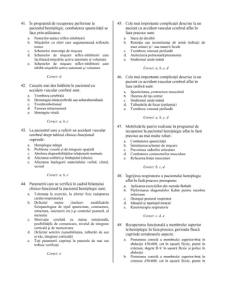 41. În programul de recuperare performat la
pacientul hemiplegic, combaterea spasticităţii se
face prin utilizarea:
a.
b.
c.
d.
e.

Posturilor statice reflex-inhibitorii
Mişcărilor cu efort care augumentează reflexele
tonice
Schemelor stereotipe de mişcare
Schemelor de mişcare reflex-inhibitorii care
facilitează mişcările active automate şi voluntare
Schemelor de mişcare reflex-inhibitorii care
inhibă mişcările active automate şi voluntare
Corect: d

42. Cauzele mai des întâlnite la pacientul cu
accident vascular cerebral sunt:
a.
b.
c.
d.
e.

Tromboza cerebrală
Hemoragia intracerebrală sau subarahnoidiană
Trombembolismul
Tumora intracraniană
Meningita virală

45. Cele mai importante complicaţii descrise la un
pacient cu accident vascular cerebral aflat în
faza precoce sunt:
a.
b.
c.
d.
e.

Staza de decubit
Retenţia sau incontinenţa de urină (infecţii de
tract urinar) şi / sau materii fecale
Tromboza venoasă profundă
Atelectazia pulmonară/pneumonia
Sindromul umăr-mână
Corect: a, b, c, d

46. Cele mai importante complicaţii descrise la un
pacient cu accident vascular cerebral aflat în
faza tardivă sunt:
a.
b.
c.
d.
e.

Spasticitatea, contractura musculară
Durerea de tip central
Sindromul umăr-mână
Tulburările de focar (epilepsia)
Tromboza venoasă profundă
Corect: a, b, c, d

Corect: a, b, c

43. La pacientul care a suferit un accident vascular
cerebral drept tabloul clinico-funcţional
cuprinde:
a.
b.
c.
d.
e.

Hemiplegie stângă
Probleme vizuale şi de integrare spaţială
Abolirea disponibilităţilor relaţionale normale
Afectarea vorbirii şi limbajului (afazia)
Afectarea înţelegerii materialului verbal, cititul,
scrisul
Corect: a, b, c

44. Parametrii care se verifică în cadrul bilanţului
clinico-funcţional la pacientul hemiplegic sunt:
a.
b.

c.
d.
e.

Toleranţa la exerciţii, la efortul fizic (adaptarea
cardio-respiratorie)
Deficitul
motor
(inclusiv
modificările
fiziopatologice de tipul spasticitate, contractura,
retractura, sincinezii etc.) şi controlul postural, al
mersului
Motivaţia corelată cu starea emoţională,
posibilităţile de comunicare, nivelul de integrare
corticală şi de memorizare
Deficitul senzitiv (sensibilitatea, tulburări de auz
şi văz, integrare corticală)
Toţi parametrii cuprinşi la punctele de mai sus
trebuie verificaţi
Corect: e

47. Mobilizările pasive realizate în programul de
recuperare la pacientul hemiplegic aflat în fază
precoce au mai multe roluri:
a.
b.
c.
d.
e.

Combaterea spasticităţii
Întreţinerea schemei de mişcare
Prevenirea redorilor articulare
Combaterea contracturilor musculare
Refacerea forţei musculare
Corect: b, c, d

48. Îngrijirea respiratorie a pacientului hemiplegic
aflat în fază precoce presupune:
a.
b.
c.
d.
e.

Aplicarea exerciţiilor din metoda Bobath
Performarea diagonalelor Kabat pentru membre
inferioare
Drenajul postural respirator
Masajul şi tapotajul toracal
Kinetoterapia respiratorie
Corect: c, d, e

49. Recuperarea funcţională a membrului superior
la hemiplegic în faza precoce, perioada flască
cuprinde următoarele aspecte:
a.

b.

Posturarea corectă a membrului superior-braţ
abducţie 450-600, cot în uşoară flexie, pumn
extensie, degete II-V în uşoară flexie şi police
abducţie
Posturarea corectă a membrului superior-braţ
extensie 450-600, cot în uşoară flexie, pumn

în
în
în
în
în

 