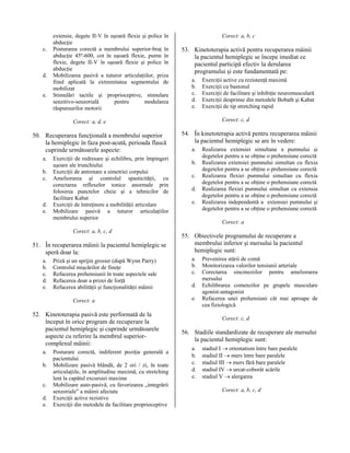 c.

d.
e.

extensie, degete II-V în uşoară flexie şi police în
abducţie
Posturarea corectă a membrului superior-braţ în
abducţie 45º-600, cot în uşoară flexie, pumn în
flexie, degete II-V în uşoară flexie şi police în
abducţie
Mobilizarea pasivă a tuturor articulaţiilor, priza
fiind aplicată la extremitatea segmentului de
mobilizat
Stimulări tactile şi proprioceptive, stimulare
senzitivo-senzorială
pentru
modularea
răspunsurilor motorii

Corect: a, b, c

53. Kinetoterapia activă pentru recuperarea mâinii
la pacientul hemiplegic se începe imediat ce
pacientul participă efectiv la derularea
programului şi este fundamentată pe:
a.
b.
c.
d.
e.

Corect: c, d

Corect: a, d, e

50. Recuperarea funcţională a membrului superior
la hemiplegic în faza post-acută, perioada flască
cuprinde următoarele aspecte:
a.
b.
c.

d.
e.

Exerciţii de redresare şi echilibru, prin împingeri
uşoare ale trunchiului
Exerciţii de antrenare a simetriei corpului
Ameliorarea şi controlul spasticităţii, cu
corectarea reflexelor tonice anormale prin
folosirea punctelor cheie şi a tehnicilor de
facilitare Kabat
Exerciţii de întreţinere a mobilităţii articulare
Mobilizare pasivă a tuturor articulaţiilor
membrului superior
Corect: a, b, c, d

51. În recuperarea mâinii la pacientul hemiplegic se
speră doar la:
a.
b.
c.
d.
e.

Priză şi un sprijin grosier (după Wynn Parry)
Controlul mişcărilor de fineţe
Refacerea prehensiunii în toate aspectele sale
Refacerea doar a prizei de forţă
Refacerea abilităţii şi funcţionalităţii mâinii
Corect: a

52. Kinetoterapia pasivă este performată de la
început în orice program de recuperare la
pacientul hemiplegic şi cuprinde următoarele
aspecte cu referire la membrul superiorcomplexul mâinii:
a.
b.
c.
d.
e.

Posturare corectă, indiferent poziţia generală a
pacientului
Mobilizare pasivă blândă, de 2 ori / zi, în toate
articulaţiile, în amplitudine maximă, cu stretching
lent la capătul excursiei maxime
Mobilizare auto-pasivă, cu favorizarea „integrării
senzoriale” a mâinii afectate
Exerciţii active rezistive
Exerciţii din metodele de facilitare proprioceptive

Exerciţii active cu rezistenţă maximă
Exerciţii cu bastonul
Exerciţii de facilitare şi inhibiţie neuromusculară
Exerciţii desprinse din metodele Bobath şi Kabat
Exerciţii de tip stretching rapid

54. În kinetoterapia activă pentru recuperarea mâinii
la pacientul hemiplegic se are în vedere:
a.
b.
c.
d.
e.

Realizarea extensiei simultane a pumnului şi
degetelor pentru a se obţine o prehensiune corectă
Realizarea extensiei pumnului simultan cu flexia
degetelor pentru a se obţine o prehensiune corectă
Realizarea flexiei pumnului simultan cu flexia
degetelor pentru a se obţine o prehensiune corectă
Realizarea flexiei pumnului simultan cu extensia
degetelor pentru a se obţine o prehensiune corectă
Realizarea independentă a extensiei pumnului şi
degetelor pentru a se obţine o prehensiune corectă
Corect: a

55. Obiectivele programului de recuperare a
membrului inferior şi mersului la pacientul
hemiplegic sunt:
a.
b.
c.
d.
e.

Prevenirea stării de comă
Monitorizarea valorilor tensiunii arteriale
Corectarea sincineziilor pentru ameliorarea
mersului
Echilibrarea comenzilor pe grupele musculare
agonist-antagonist
Refacerea unei prehensiuni cât mai aproape de
cea fiziologică
Corect: c, d

56. Stadiile standardizate de recuperare ale mersului
la pacientul hemiplegic sunt:
a.
b.
c.
d.
e.

stadiul I → ortostatism între bare paralele
stadiul II → mers între bare paralele
stadiul III → mers fără bare paralele
stadiul IV → urcat-coborât scările
stadiul V → alergarea
Corect: a, b, c, d

 