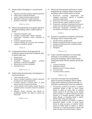 57. Stadiul iniţial al hemiplegiei se caracterizează
prin:
a.
b.
c.
d.
e.

hipotonie musculară urmată de debutul hipertoniei
reflexe tonice şi spinale dominante
control voluntar normal pe partea afectată
dificultăţi de utilizare şi a părţii sănătoase
pierderea „conştientei” asupra părţii afectate
Corect: a, b, d, e

58. Obiectivele programului de recuperare aplicat la
pacientul hemiplegic aflat în stadiul iniţial nu
includ:
a.
b.
c.
d.
e.

Ameliorarea funcţiilor vitale
Creşterea „conştientizării” schemei corporale
Ameliorarea controlului asupra trunchiului şi
centurilor
Creşterea tonusului muscular
Creşterea abilităţii de a încrucişa linia mediană a
corpului cu membrele afectate
Corect: d

59. Componentele kinetice ale programului de
recuperarea aplicat la pacientul hemiplegic aflat
în stadiul iniţial sunt:
a.
b.
c.
d.
e.

Postura în pat
Mobilizările pasive
Exerciţiile
terapeutice
pentru
trunchiului, controlul extremităţilor
Mişcări pasive şi active tip Bobath
Exerciţii rezistive

controlul

Corect: a, b, c, d

60. Stadiul mediu (de spasticitate) al hemiplegiei se
caracterizează prin:
a.
b.
c.
d.
e.

Tonus muscular crescut
Mişcare sinergică completă şi iniţierea schemelor
de mişcare şi în afara sinergismelor
Controlul suficient al mişcării, fără a se putea
executa mişcări în posturi mai dificile
Tonus muscular crescut pentru muşchii flexori la
membrul inferior şi muşchii extensori la membrul
superior
Mişcarea fiecărei articulaţii este dificilă, cu
posibilitatea derulării sale optime în cadrul unui
lanţ kinetic

61. Obiectivele kinetoterapiei performate în cadrul
programului de recuperare aplicat la pacientul
hemiplegic aflat în stadiul mediu nu includ:
a.
b.
c.
d.
e.

Promovarea activităţii antagoniştilor prin
inhibarea musculaturii spastice şi facilitarea
mişcărilor antagoniştilor
Promovarea unor scheme complexe de mişcare
Promovarea unor scheme simple de mişcare
Promovarea controlului musculaturii proximale în
timpul unor activităţi de performanţă crescută
Promovarea începutului controlului motor al
articulaţiilor intermediare (cot, genunchi)
Corect. c

62. Posturile recomandate în recuperarea pacientului
hemiplegic aflat în stadiul mediu sunt:
a.
b.
c.
d.
e.

Decubit lateral şi decubit dorsal
Decubit cu genunchii flectaţi şi poziţia „de pod”
Şezând şi şezând în picioare cu sprijin pe mâini
Decubit ventral
Patrupedie
Corect: a, b, c

63. Pentru controlul trunchiului şi al extremităţii
inferioare se recomandă în recuperarea
pacientului hemiplegic aflat în stadiul mediu
următoarele tehnici kinetice derulare din decubit
lateral:
a.
b.
c.
d.
e.

Izometria alternantă
Stabilizarea ritmică
Mişcarea activă cu relaxare-opunere
Inversarea lentă
Inversarea lentă cu opunere
Corect: c, d, e

64. Unul dintre exerciţiile din metoda Bobath
aplicat la pacientul hemiplegic aflat în stadiul
mediu pentru încărcarea pe partea afectată, cu
facilitarea ortostatismului corect este următorul:
a.

Corect: a, b, e
b.

Pacientul din „şezând” pe un taburet, cu şoldul şi
genunchiul flectate la 900, cu picior flectat,
talonul în sprijin pe podea, fără ca membrul
inferior afectat să fie mai abdus şi mai antedus
decât cel sănătos; se măreşte încărcarea pe partea
afectată şi se transferă greutatea corpului spre
partea afectată, cu bascularea înainte a capului,
mâinile luând sprijin mai lângă corp
Pacientul din „şezând” pe un taburet, cu şoldul şi
genunchiul flectate la 900, cu picior flectat,
talonul în sprijin pe podea, cu membrul inferior
afectat mai abdus decât cel sănătos; se măreşte
încărcarea şi se transferă greutatea corpului spre
partea afectată, cu bascularea înainte a capului

 