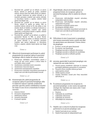 c.

d.

e.

Pacientul din „şezând” pe un taburet, cu picior
flectat, talonul în sprijin pe podea, membrul
inferior afectat fiind mai abdus decât cel sănătos;
se măreşte încărcarea pe partea afectată şi se
transferă greutatea corpului spre partea afectată,
cu bascularea înainte a capului, mâinile luând
sprijin mai lângă corp
Pacientul din „şezând” pe un taburet, cu picior
flectat, talonul în sprijin pe podea, fără ca
membrul inferior afectat să fie mai abdus şi mai
antedus decât cel sănătos; se măreşte încărcarea şi
se transferă greutatea corpului spre partea
sănătoasă, cu bascularea înainte a capului, mâinile
luând sprijin mai lângă corp
Pacientul din „şezând” pe un taburet, cu şoldul şi
genunchiul flectate la 900, cu picior flectat,
talonul în sprijin pe podea; se măreşte încărcarea
pe partea afectată şi se transferă greutatea
corpului spre partea sănătoasă, cu bascularea
înainte a capului, mâinile luând sprijin mai lângă
corp
Corect: a

65. Obiectivele kinetoterapiei performate în cadrul
programului de recuperare aplicat la pacientul
hemiplegic aflat în stadiul de refacere includ:
a.
b.
c.
d.
e.

Promovarea abilităţilor extremităţilor pentru a
merge cât mai corect, pentru a utiliza mâna în
activităţile zilnice uzuale
Ameliorarea controlului motor concentric
Ameliorarea vitezei de mişcare
Ameliorarea automatismului mişcărilor
Promovarea controlului musculaturii proximale în
timpul unor activităţi de performanţă crescută
Corect: a, c, d

66. Kinetoterapia din cadrul programului de
recuperare aplicat la pacientul hemiplegic aflat
în stadiul de refacere cuprinde următoarele
procedee specifice pentru redobândirea mişcării
de rotaţie în sens invers a trunchiului în timpul
mersului:
a.
b.
c.
d.
e.

Iniţierea ritmică
Inversarea antagoniştilor
Stabilizarea ritmică
Izometria alternantă
Contracţii repetate

67. După Bobath, obiectivele fundamentale ale
programul kinetic de recuperare aplicat la
pacientul hemiplegic aflat în stadiul de refacere
sunt:
a.
b.
c.
d.
e.

Promovarea individualităţii mişcării articulare,
independent unele de altele
Promovarea individualităţii mişcării articulare,
independent de posturi
Antrenarea coordonării pentru mers
Recâştigarea abilităţii mâinii
Promovarea controlului musculaturii proximale în
timpul unor activităţi de performanţă crescută
Corect: a, b, c, d

68. Dificultatea la mers la pacientul cu paraplegie
prin lezarea neuronului motor central este dată
de spasticitatea care determină 2 forme clinice
de paraplegie:
a.
b.
c.
d.
e.

În flexie, severă sub raport funcţional
În extensie, mai funcţională
Paraplegia asociată cu tulburări sfincteriene
Paraplegia asociată cu tulburări de sensibilitate
Paraplegia asociată cu tulburări genitale
Corect: a, b

69. prezenţa spasticităţii la pacientul paraplegic este
salutară din mai multe motive:
a.
b.
c.
d.
e.

fixează postura membrelor inferioare în extensie
permiţând stabilitatea genunchilor în ortostatism
fixează în flexie membru inferior pe bazin
ajută expulsia urinară
inhibă expulsia urinară
menţine densitatea osoasă prin forţa musculară
aplicată pe os
Corect: a, c, e

70. În alcătuirea programelor de recuperare la
pacientul paraplegic se ţine seama mai puţin de
etiologie dar important este starea celor 3 mari
sindroame descrise:
a.
b.
c.
d.
e.

Corect: a, b

Paralizia
Tulburările de sensibilitate
Tulburările sfincteriene
Tulburările de memorie
Dificultăţile de comunicare
Corect: a, b, c

71. Stadiile care se descriu în planul de recuperare
performat la un pacient paraplegic sunt:
a.
b.

Stadiul I-perioada de şoc medular
Stadiul II-perioada de independenţă la pat

 