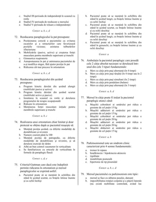 c.
d.
e.

Stadiul III-perioada de independenţă în scaunul cu
rotile
Stadiul IV-perioada de reeducare a mersului
Stadiul V-perioada de reluare a independenţei
Corect: a, b, c, d

b.
c.
d.

72. Reeducarea paraplegicului la pat presupune:
a.

b.
c.
d.
e.

Poziţionarea corectă a pacientului cu evitarea
escarelor şi a retracturilor care favorizează
poziţiile
vicioase;
asistarea
tulburărilor
sfincteriene
Mobilizările (pasive, active) şi creşterea forţei
musculare pentru membrele superioare şi trunchi
Gimnastica respiratorie
Autoposturarea în pat şi antrenarea pacientului de
a-şi modifica singur, fără ajutor poziţia în pat
Ridicarea cât mai precoce în ortostatism
Corect: a, b, c, d

73. Reeducarea paraplegicului din şezând
presupune:
a.
b.
c.
d.
e.

Program kinetic derulat din şezând alungit
(mobilizări pasive şi active)
Program kinetic derulat din şezând scurtat
(mobilizări active şi pasive)
Instalarea în scaunul cu rotile şi derularea
programelor de terapie ocupaţională
Ridicare în ortostatism
Menţinerea forţei musculare iniţiale pentru
membrele superioare şi trunchi
Corect: a, b, c

74. Realizarea unui ortostatism chiar limitat şi doar
protezat se obţine după ce pacientul reuşeşte să:
a.
b.
c.
d.
e.

Menţină poziţia şezând, cu diferite modalităţi de
destabilizare şi revenire
Numere coerent până la 100
Menţină poziţia de patrupedie, cu diferite
modalităţi de destabilizare şi revenire, şi să
deruleze exerciţii de târâre
Aibă un bun control vasomotor în verticalitate
Se familiarizeze cu ortezele de verticalitate în
formele de paraplegie flască
Corect: c, d, e

75. Criteriul Guttman care dacă este îndeplinit
permite ridicarea în ortostatism şi mersul
paraplegicului se exprimă astfel:
a.

Pacientul poate să se menţină în echilibru din
stând în şezând scurtat, cu braţele întinse înainte
şi cu ochii închişi

e.

Pacientul poate să se menţină în echilibru din
stând în şezând lungit, cu braţele întinse înainte şi
cu ochii închişi
Pacientul poate să se menţină în echilibru din
stând în şezând scurtat, cu braţele întinse înainte
şi cu ochii deschişi
Pacientul poate să se menţină în echilibru din
stând în şezând lungit, cu braţele întinse înainte şi
cu ochii deschişi
Pacientul poate să se menţină în echilibru din
stând în genunchi, cu braţele întinse înainte şi cu
ochii deschişi
Corect: a

76. Ambulaţia la pacientul paraplegic care posedă
cele 2 cârje absolut necesare se derulează întrunul din cele 3 tipuri fundamentale:
a.
b.
c.
d.
e.

Mers cu cârje prin paşi alternanţi (în 4 timpi)
Mers cu cârje prin paşi târşâiţi (în 4 timpi sau în 2
timpi)
Mers cu cârje prin paşi simultani (în 2 timpi)
Mers cu cârje prin pendulare (balans)
Mers cu cârje prin paşi alternanţi (în 3 timpi)
Corect: a, b, d

77. Mersul în cârje poate fi iniţiat la pacientul
paraplegic atunci când:
a.
b.
c.
d.
e.

Muşchii coborâtori ai umărului
greutate de cel puţin 15 kg
Muşchii adductori ai umărului
greutate de cel puţin 15 kg
Muşchii coborâtori ai umărului
greutate de cel puţin 20 kg
Muşchii adductori ai umărului
greutate de cel puţin 20 kg
Muşchii abductori ai umărului
greutate de cel puţin 15 kg

pot ridica o
pot ridica o
pot ridica o
pot ridica o
pot ridica o

Corect: a, b

78. Parkinsonismul este un sindrom clinic
caracterizat prin 4 semne fundamentale:
a.
b.
c.
d.
e.

tremor în repaus
bradikinezie / hipokinezie-akinezie
rigiditate
instabilitate posturală
hipertonie de tip piramidal
Corect: a, b, c, d

79. Mersul pacientului cu parkinsonism este tipic:
a.
b.

mersul se face cu săltarea pasului, dansant
imposibilitatea rotaţiei corpului şi a păşirii laterale
(nu există mobilitate controlată, având loc

 