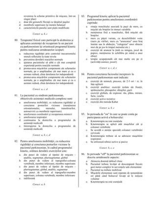 c.
d.
e.

revenirea la scheme primitive de mişcare, într-un
singur plan)
doar din genunchi flectaţi cu târşâitul paşilor
membrele superioare îşi menţin balansul
caracteristicile pasului sunt puţin modificate
Corect: a, b, c

80. Terapeutul fizical care participă la alcătuirea şi
aplicarea asistenţei de recuperare la un pacient
cu parkinsonism îşi orientează programul kinetic
pentru realizarea următoarelor scopuri:
a.
b.
c.
d.
e.

reducerea rigidităţii prin controlul mecanismului
stretch reflexului la toate nivele
prevenirea derulării reacţiilor normale
ajutarea pacientului să aibă o cât mai completă
experienţă pentru reacţiile normale
promovarea mişcărilor componente ale schemelor
normale, pe o amplitudine cât mai mare şi cu o
asistare redusă, chiar derularea lor independentă
promovarea mişcărilor componente ale schemelor
normale, pe o amplitudine cât mai mare şi cu o
asistare redusă, chiar derularea lor independentă
Corect: a, c, d

81. La pacientul cu sindrom parkinsonian,
obiectivele asistenţei medicale complexe sunt:
a.

b.
c.
d.
e.

ameliorarea mobilităţii, cu reducerea rigidităţii şi
corectarea posturilor vicioase (menţinerea
ortostatismului,
mersului,
transferurilor,
autoservirii cu membrele superioare)
ameliorarea coordonării şi recuperarea mimicii
ameliorarea respiraţiei
continuarea la domiciliu a programului de
asistenţă medicală
întreruperea la domiciliu a programului de
asistenţă medicală
Corect: a, b, c, d

82. Pentru ameliorarea mobilităţii, cu reducerea
rigidităţii şi corectarea posturilor vicioase la
pacientul parkinsonian, în cadrul programului
kinetic, ordinea derulării exerciţiilor este:
a.
b.
c.
d.
e.

din punct de vedere al tipului de mişcare analitic, segmentar, plurisegmentar, global
din punct de vedere al topografiei-coloana
vertebrală, membre inferioare, membre superioare
din punct de vedere al tipului de mişcare plurisegmentar, global, analitic, segmentar
din punct de vedere al topografiei-membre
superioare, coloana vertebrală, membre inferioare
indiferentă

83. Programul kinetic aplicat la pacientul
parkinsonian pentru ameliorarea coordonării
cuprinde:
a.
b.
c.

d.
e.

Corect: a, c, d, e

84. Pentru corectarea faciesului inexpresiv la
pacientul parkinsonian sunt indicate:
a.
b.
c.
d.
e.

exerciţii de mimică, precoce, de 2-3 ori / zi, în
faţa oglinzii
exerciţii analitice: exerciţii izolate ale frunţii,
sprâncenelor, pleoapelor, obrajilor, gurii
exerciţii globale, de expresie: râs, plâns, mirare,
furie, veselie
exerciţii active rezistive
exerciţii din metoda Kabat
Corect: a, b, c

85. In perioada de "on" în care se poate conta pe
participarea activă a bolnavului:
a.
b.
c.
d.
e.

Kinetoterapia nu este esenţiala
Kinetoterapia se aplică atât muşchilor cât şi
coloanei vertebrale
Se acordă o atenţie specială coloanei vertebralei
cervicale
Kinetoterapia trebuie să se adreseze muşchilor
respiratori
Se utilizează tehnici active şi pasive
Corect: b, c, e

86. In perioada "off" la pacientul parkinsonian se
descriu următoarele aspecte:
a.
b.
c.
d.
e.

Corect: a, b

rotaţia trunchiului asociată la paşii de mers, cu
mişcări ale braţelor în ritmuri variabile
menţinerea fixă a trunchiului, fără mişcări ale
braţelor
mers cu păşiri variate, cu dezechilibrări voite
(mers pe vârfuri, mers cu "aruncarea" unui braţ
înainte sau în abducţie, "culegerea" unor obiecte
mici de pe jos în timpul mersului etc.)
exerciţii de aruncat la ţintă cu mingea, jocul de
popice, menţinerea în echilibru pe mână a unui
obiect
terapie ocupaţională cât mai multe ore pe zi
(activităţi casnice, jocuri)

Akinezia domină tabloul clinic
Pacientul trebuie învăţat să descompună fiecare
gest motor complex în secvenţele sale elementare
Pacientul nu trebuie mobilizat
Mişcările elementare sunt repetate de nenumărate
ori până când bolnavul învaţă să le iniţieze
voluntar
Kinetoterapia nu este esenţială

 