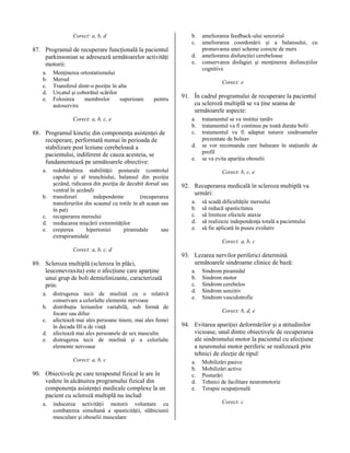 b.
c.

Corect: a, b, d

87. Programul de recuperare funcţională la pacientul
parkinsonian se adresează următoarelor activităţi
motorii:
a.
b.
c.
d.
e.

Menţinerea ortostatismului
Mersul
Transferul dintr-o poziţie în alta
Urcatul şi coborătul scărilor
Folosirea
membrelor
superioare
autoservire

Corect: e
pentru

Corect: a, b, c, e

88. Programul kinetic din componenţa asistenţei de
recuperare, performată numai în perioada de
stabilizare post leziune cerebeloasă a
pacientului, indiferent de cauza acesteia, se
fundamentează pe următoarele obiective:
a.

b.
c.
d.
e.

d.
e.

ameliorarea feedback-ului senzorial
ameliorarea coordonării şi a balansului, cu
promovarea unei scheme corecte de mers
ameliorarea disfuncţiei cerebeloase
conservarea disfagiei şi menţinerea disfuncţiilor
cognitive

redobândirea stabilităţii posturale (controlul
capului şi al trunchiului, balansul din poziţia
şezând, ridicarea din poziţia de decubit dorsal sau
ventral în şezând)
transferuri
independente
(recuperarea
transferurilor din scaunul cu rotile în alt scaun sau
în pat)
recuperarea mersului
reeducarea mişcării extremităţilor
creşterea
hipertoniei
piramidale
sau
extrapiramidale

91. În cadrul programului de recuperare la pacientul
cu scleroză multiplă se va ţine seama de
următoarele aspecte:
a.
b.
c.
d.
e.

tratamentul se va institui tardiv
tratamentul va fi continuu pe toată durata bolii
tratamentul va fi adaptat tuturor sindroamelor
prezentate de bolnav
se vor recomanda cure balneare în staţiunile de
profil
se va evita apariţia oboselii
Corect: b, c, e

92. Recuperarea medicală în scleroza multiplă va
urmări:
a.
b.
c.
d.
e.

să scadă dificultăţile mersului
să reducă spasticitatea
să limiteze efectele ataxie
să realizeze independenţa totală a pacientului
să fie aplicată în puseu evolutiv
Corect: a, b, c

Corect: a, b, c, d

89. Scleroza multiplă (scleroza în plăci,
leuconevraxita) este o afecţiune care aparţine
unui grup de boli demielinizante, caracterizată
prin:
a.
b.
c.
d.
e.

distrugerea tecii de mielină cu o relativă
conservare a celorlalte elemente nervoase
distribuţia leziunilor variabilă, sub formă de
focare sau difuz
afectează mai ales persoane tinere, mai ales femei
în decada III-a de viaţă
afectează mai ales persoanele de sex masculin
distrugerea tecii de mielină şi a celorlalte
elemente nervoase
Corect: a, b, c

90. Obiectivele pe care terapeutul fizical le are în
vedere în alcătuirea programului fizical din
componenţa asistenţei medicale complexe la un
pacient cu scleroză multiplă nu includ:
a.

inducerea activităţii motorii voluntare cu
combaterea simultană a spasticităţii, slăbiciunii
musculare şi oboselii musculare

93. Lezarea nervilor periferici determină
următoarele sindroame clinice de bază:
a.
b.
c.
d.
e.

Sindrom piramidal
Sindrom motor
Sindrom cerebelos
Sindrom senzitiv
Sindrom vasculotrofic
Corect: b, d, e

94. Evitarea apariţiei deformărilor şi a atitudinilor
vicioase, unul dintre obiectivele de recuperarea
ale sindromului motor la pacientul cu afecţiune
a neuronului motor periferic se realizează prin
tehnici de elecţie de tipul:
a.
b.
c.
d.
e.

Mobilizări pasive
Mobilizări active
Posturări
Tehnici de facilitare neuromotorie
Terapie ocupaţională
Corect: c

 
