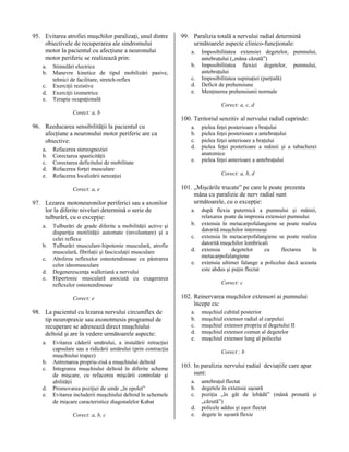 95. Evitarea atrofiei muşchilor paralizaţi, unul dintre
obiectivele de recuperarea ale sindromului
motor la pacientul cu afecţiune a neuronului
motor periferic se realizează prin:
a.
b.
c.
d.
e.

Stimulări electrice
Manevre kinetice de tipul mobilizări pasive,
tehnici de facilitare, stretch-reflex
Exerciţii rezistive
Exerciţii izometrice
Terapie ocupaţională

99. Paralizia totală a nervului radial determină
următoarele aspecte clinico-funcţionale:
a.
b.
c.
d.
e.

Imposibilitatea extensiei degetelor, pumnului,
antebraţului („mâna căzută”)
Imposibilitatea flexiei degetelor, pumnului,
antebraţului
Imposibilitatea supinaţiei (parţială)
Deficit de prehensiune
Menţinerea prehensiunii normale
Corect: a, c, d

Corect: a, b

96. Reeducarea sensibilităţii la pacientul cu
afecţiune a neuronului motor periferic are ca
obiective:
a.
b.
c.
d.
e.

Refacerea stereognoziei
Corectarea spasticităţii
Corectarea deficitului de mobilitate
Refacerea forţei musculare
Refacerea localizării senzaţiei
Corect: a, e

97. Lezarea motoneuronilor periferici sau a axonilor
lor la diferite niveluri determină o serie de
tulburări, cu o excepţie:
a.
b.
c.
d.
e.

Tulburări de grade diferite a mobilităţii active şi
dispariţia motilităţii automate (involuntare) şi a
celei reflexe
Tulburări musculare-hipotonie musculară, atrofie
musculară, fibrilaţii şi fasciculaţii musculare
Abolirea reflexelor osteotendinoase cu păstrarea
celor ideomusculare
Degenerescenţa walleriană a nervului
Hipertonie musculară asociată cu exagerarea
reflexelor osteotendinoase
Corect: e

98. La pacientul cu lezarea nervului circumflex de
tip neuropraxie sau axonotmesis programul de
recuperare se adresează direct muşchiului
deltoid şi are în vedere următoarele aspecte:
a.
b.
c.
d.
e.

Evitarea căderii umărului, a instalării retracţiei
capsulare sau a ridicării umărului (prin contracţia
muşchiului trapez)
Antrenarea propriu-zisă a muşchiului deltoid
Integrarea muşchiului deltoid în diferite scheme
de mişcare, cu refacerea mişcării controlate şi
abilităţii
Promovarea poziţiei de umăr „în epolet”
Evitarea includerii muşchiului deltoid în schemele
de mişcare caracteristice diagonalelor Kabat
Corect: a, b, c

100. Teritoriul senzitiv al nervului radial cuprinde:
a.
b.
c.
d.
e.

pielea feţei posterioare a braţului
pielea feţei posterioare a antebraţului
pielea feţei anterioare a braţului
pielea feţei posterioare a mâinii şi a tabacherei
anatomice
pielea feţei anterioare a antebraţului
Corect: a, b, d

101. „Mişcările trucate” pe care le poate prezenta
mâna cu paralizie de nerv radial sunt
următoarele, cu o excepţie:
a.
b.
c.
d.
e.

după flexia puternică a pumnului şi mâinii,
relaxarea poate da impresia extensiei pumnului
extensia în metacarpofalangiene se poate realiza
datorită muşchilor interosoşi
extensia în metacarpofalangiene se poate realiza
datorită muşchilor lombricali
extensia
degetelor
cu
flectarea
în
metacarpofalangiene
extensia ultimei falange a policelui dacă aceasta
este abdus şi puţin flectat
Corect: c

102. Reinervarea muşchilor extensori ai pumnului
începe cu:
a.
b.
c.
d.
e.

muşchiul cubital posterior
muşchiul extensor radial al carpului
muşchiul extensor propriu al degetului II
muşchiul extensor comun al degetelor
muşchiul extensor lung al policelui
Corect : b

103. In paralizia nervului radial deviaţiile care apar
sunt:
a.
b.
c.
d.
e.

antebraţul flectat
degetele în extensie uşoară
poziţia „în gât de lebădă” (mână pronată şi
„căzută”)
policele addus şi uşor flectat
degete în uşoară flexie

 