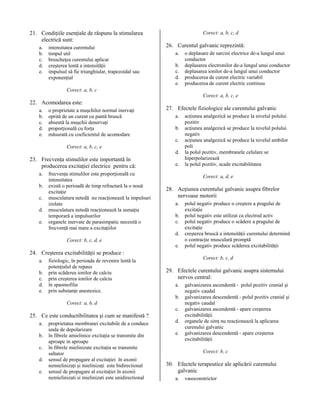 21. Condiţiile esenţiale de răspuns la stimularea
electrică sunt:
a.
b.
c.
d.
e.

intensitatea curentului
timpul util
bruscheţea curentului aplicat
creşterea lentă a intensităţii
impulsul să fie triunghiular, trapezoidal sau
exponenţial

Corect: a, b, c, d

26. Curentul galvanic reprezintă:
a.
b.
c.
d.
e.

o deplasare de sarcini electrice de-a lungul unui
conductor
deplasarea electronilor de-a lungul unui conductor
deplasarea ionilor de-a lungul unui conductor
producerea de curent electric variabil
producerea de curent electric continuu

Corect: a, b, c
Corect: a, b, c, e

22. Acomodarea este:
a.
b.
c.
d.
e.

o proprietate a muşchilor normal inervaţi
oprită de un curent cu pantă bruscă
absentă la muşchii denervaţi
proporţională cu forţa
măsurată cu coeficientul de acomodare
Corect: a, b, c, e

23. Frecvenţa stimulilor este importantă în
producerea excitaţiei electrice pentru că:
a.
b.
c.
d.
e.

frecvenţa stimulilor este proporţională cu
intensitatea
există o perioadă de timp refractară la o nouă
excitaţie
musculatura netedă nu reacţionează la impulsuri
izolate
musculatura netedă reacţionează la sumaţia
temporară a impulsurilor
organele inervate de parasimpatic necesită o
frecvenţă mai mare a excitaţiilor
Corect: b, c, d, e

27. Efectele fiziologice ale curentului galvanic
a.
b.
c.
d.
e.

acţiunea analgezică se produce la nivelul polului
pozitiv
acţiunea analgezică se produce la nivelul polului
negativ
acţiunea analgezică se produce la nivelul ambilor
poli
la polul pozitiv, membranele celulare se
hiperpolarizează
la polul pozitiv, scade excitabilitatea
Corect: a, d, e

28. Acţiunea curentului galvanic asupra fibrelor
nervoase motorii
a.
b.
c.
d.
e.

polul negativ produce o creştere a pragului de
excitaţie
polul negativ este utilizat ca electrod activ
polul negativ produce o scădere a pragului de
excitaţie
creşterea bruscă a intensităţii curentului determină
o contracţie musculară promptă
polul negativ produce scăderea excitabilităţii

24. Creşterea excitabilităţii se produce :
a.
b.
c.
d.
e.

fiziologic, în perioada de revenire lentă la
potenţialul de repaus
prin scăderea ionilor de calciu
prin creşterea ionilor de calciu
în spasmofilie
prin substanţe anestezice.

Corect: b, c, d

29. Efectele curentului galvanic asupra sistemului
nervos central:
a.
b.

Corect: a, b, d
c.

25. Ce este conductibilitatea şi cum se manifestă ?
a.
b.
c.
d.
e.

proprietatea membranei excitabile de a conduce
unda de depolarizare
în fibrele amielinice excitaţia se transmite din
aproape in aproape
în fibrele mielinizate excitaţia se transmite
saltator
sensul de propagare al excitaţiei în axonii
nemielinizaţi şi mielinizaţi este bidirectional
sensul de propagare al excitaţiei în axonii
nemielinizati si mielinizati este unidirectional

d.
e.

galvanizarea ascendentă - polul pozitiv cranial şi
negativ caudal
galvanizarea descendentă - polul pozitiv cranial şi
negativ caudal
galvanizarea ascendentă - apare creşterea
excitabilităţii
organele de simţ nu reacţionează la aplicarea
curenului galvanic
galvanizarea descendentă - apare creşterea
excitabilităţii
Corect: b, c

30. Efectele terapeutice ale aplicării curentului
galvanic
a.

vasoconstrictor

 