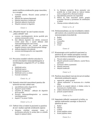pentru tonifierea următoarelor grupe musculare,
cu o excepţie:
a.
b.
c.
d.
e.

Cubitalul anterior, flexorul comun profund al
degetelor
Muşchii din regiunea hipotenară
Muşchii interosoşi şi lombricali
Muşchiul adductor al policelui
Muşchii extensori ai degetelor

b.
c.
d.
e.

Corect: a, b, c, d

Corect: e

112. „Mişcările trucate” pe care le poate executa
„mâna cubitală” sunt:
a.
b.
c.
d.
e.

extensia interfalangienelor devine posibilă prin
acţiunea extensorului comun
deşi abducţia degetelor este abolită, extensorul
comun poate face o uşoară abducţie când
metacarpofalangienele sunt extinse
adducţia policelui este „trucată” de acţiunea
lungului extensor şi prin flectarea primei falange
abducţia degetelor este păstrată
extensia interfalangienelor este imposibilă
Corect: a, b, c

113. Prevenirea instalării redorilor articulare la
nivelul articulaţiilor metacarpofalangiene şi
interfalangiene a degetelor IV şi V se obţine
prin:
a.
b.
c.
d.
e.

Mobilizări active
Mobilizări pasive
Mobilizări autopasive
Mobilizări active cu orteze
Exerciţii izometrice
Corect: b, c, d

114. Semnele reinervării musculaturii paretice din
teritoriul nervului cubital sunt:
a.
b.
c.
d.
e.

opozabilitatea police-deget (II-V)
degetul V poate fi abdus
mişcările de abducţie - adducţie ale degetelor
devin posibile
flectarea metacarpofalangienelor cu extensia
interfalangienelor
degetul V nu poate fi abdus
Corect: a, b, c, d

115. Tabloul clinic al mâinii la pacientul cu paralizie
de nerv median cuprinde următoarele aspecte:
a.

Ştergerea reliefului eminenţei tenare şi
poziţionarea policelui în acelaşi plan cu celelalte
degete în repausul mâinii

La formarea pumnului, flexia pumnului este
posibilă dar cu forţă redusă iar indexul rămâne
extins şi degetul III se flectează moderat
Opozabilitatea policelui este imposibilă
Deficit de forţă musculară pentru grupele
musculare flexoare şi pronatoare ale antebraţului
şi mâinii
Absenţa oricăror tulburări trofice

116. Disfuncţionalitatea cea mai invalidantă a mâiniiatât motorie cât şi senzitivă-este determinată de
mononeuropatia tronculară de:
a.
b.
c.
d.
e.

Radial
Cubital
Circumflex
Median
Crural
Corect: d

117. Kinetoterapia activă analitică la pacientul cu
paralizie de nerv median presupune exerciţii
pentru tonifierea următoarelor grupe musculare:
a.
b.
c.
d.
e.

Flexorii mâinii şi pumnului
Muşchii policelui-scurtul abductor, scurtul flexor,
opozantul
Extensorii mâinii şi pumnului
Muşchii interosoşi
Muşchii lombricali
Corect: a, b

118. Paralizia musculaturii inervate de nervul median
determină următoarele aspecte:
a.
b.
c.
d.
e.

aspectul de „mână simiană”
„gheara medianului” la încercarea de a închide
mâna
policele nu acoperă indexul, ci rămâne extins la
încercarea de a închide mâna
scădere diametrului transversal al mâinii
policele acoperă indexul
Corect: a, b, c

119. Importante tulburări vasomotorii şi trofice, cu
apariţia sindromului cauzalgic se descriu în
paralizia de nerv:
a.
b.
c.
d.
e.

Radial
Median
Cubital
Sciatic popliteu extern
Sciatic popliteu intern
Corect: b, e

 