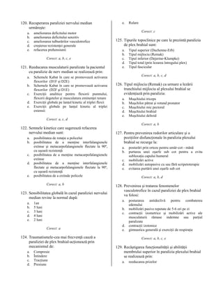 120. Recuperarea paraliziei nervului median
urmăreşte:
a.
b.
c.
d.
e.

ameliorarea deficitului motor
ameliorarea deficitului senzitiv
ameliorarea tulburărilor vasculotrofice
creşterea rezistenţei generale
refacerea prehensiunii
Corect: a, b, c, e

121. Reeducarea musculaturii paralizate la pacientul
cu paralizie de nerv median se realizează prin:
a.
b.
c.
d.
e.

Schemele Kabat în care se promovează activarea
flexorilor (D1F şi D2E)
Schemele Kabat în care se promovează activarea
flexorilor (D2F şi D1E)
Exerciţii analitice pentru flexorii pumnului,
flexorii degetelor şi musculatura eminenţei tenare
Exerciţii globale pe lanţul kinetic al triplei flexii
Exerciţii globale pe lanţul kinetic al triplei
extensii

e.

Rulare
Corect: c

125. Tipurile topoclinice pe care le prezintă paralizia
de plex brahial sunt:
a.
b.
c.
d.
e.

Tipul superior (Duchenne-Erb)
Tipul mijlociu (Remak)
Tipul inferior (Dejerine-Klumpke)
Tipul total (prin lezarea întregului plex)
Tipul fascicular
Corect: a, b, c, d

126. Tipul mijlociu (Remak) ca urmare a lezării
trunchiului mijlociu al plexului brahial se
evidenţiază prin paralizia:
a.
b.
c.
d.
e.

Muşchiului triceps
Muşchilor pătrat şi rotund pronator
Muşchiului mic pectoral
Muşchiului brahial
Muşchiului deltoid

Corect: a, c, d

122. Semnele kinetice care sugerează refacerea
nervului median sunt:
a.
b.
c.
d.
e.

posibilitatea de rotaţie a policelui
posibilitatea de a menţine interfalangienele
extinse şi metacarpofalangienele flectate la 90º,
cu uşoară rezistenţă
posibilitatea de a menţine metacarpofalangienele
extinse
posibilitatea de a menţine interfalangienele
flectate şi metacarpofalangienele flectate la 90º,
cu uşoară rezistenţă
posibilitatea de a extinde policele
Corect: a, b

123. Sensibilitatea globală în cazul paraliziei nervului
median revine la normal după:
a.
b.
c.
d.
e.

1an
5 luni
3 luni
4 luni
2 luni

127. Pentru prevenirea redorilor articulare şi a
poziţiilor disfuncţionale în paralizia plexului
brahial se recurge la:
a.
b.
c.
d.
e.

124. Traumatismele-cea mai frecvenţă cauză a
paraliziei de plex brahial-acţionează prin
mecanismul de:
Compresie
Întindere
Tracţiune
Presiune

posturări prin orteze pentru umăr-cot - mână
purtarea unei eşarfe sub cot pentru a evita
subluxaţia capului humeral
mobilizări active
mobilizări autopasive cu sau fără scripetoterapie
evitarea purtării unei eşarfe sub cot
Corect: a, b, d

128. Prevenirea şi tratarea fenomenelor
vasculotrofice în cazul paraliziei de plex brahial
va folosi:
a.
b.
c.

Corect: a

a.
b.
c.
d.

Corect: a, b

d.
e.

posturarea antideclivă pentru combaterea
edemului
mobilizări pasive repetate de 5-6 ori pe zi
contracţii izometrice şi mobilizări active ale
musculaturii rămase indemne sau parţial
paralizate
contracţii izotonice
gimnastica generală şi exerciţii de respiraţie
Corect: a, b, c, e

129. Recâştigarea funcţionalităţii şi abilităţii
membrului superior în paralizia plexului brahial
se realizează prin:
a.

reeducarea prizelor

 
