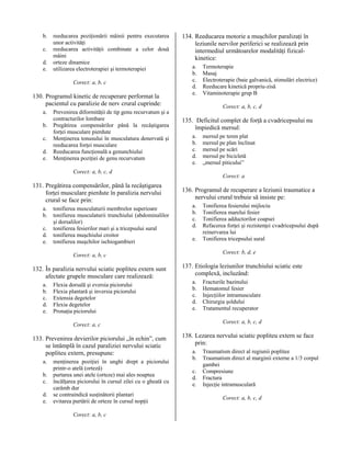b.
c.
d.
e.

reeducarea poziţionării mâinii pentru executarea
unor activităţi
reeducarea activităţii combinate a celor două
mâini
orteze dinamice
utilizarea electroterapiei şi termoterapiei
Corect: a, b, c

130. Programul kinetic de recuperare performat la
pacientul cu paralizie de nerv crural cuprinde:
a.
b.
c.
d.
e.

Prevenirea diformităţii de tip genu recurvatum şi a
contracturilor lombare
Pregătirea compensărilor până la recâştigarea
forţei musculare pierdute
Menţinerea tonusului în musculatura denervată şi
reeducarea forţei musculare
Reeducarea funcţională a genunchiului
Menţinerea poziţiei de genu recurvatum

134. Reeducarea motorie a muşchilor paralizaţi în
leziunile nervilor periferici se realizează prin
intermediul următoarelor modalităţi fizicalkinetice:
a.
b.
c.
d.
e.

Corect: a, b, c, d

135. Deficitul complet de forţă a cvadricepsului nu
împiedică mersul:
a.
b.
c.
d.
e.

Corect: a, b, c, d

131. Pregătirea compensărilor, până la recâştigarea
forţei musculare pierdute în paralizia nervului
crural se face prin:
a.
b.
c.
d.
e.

tonifierea musculaturii membrelor superioare
tonifierea musculaturii trunchiului (abdominalilor
şi dorsalilor)
tonifierea fesierilor mari şi a tricepsului sural
tonifierea muşchiului croitor
tonifierea muşchilor ischiogambieri

a.
b.
c.
d.
e.

Flexia dorsală şi eversia piciorului
Flexia plantară şi inversia piciorului
Extensia degetelor
Flexia degetelor
Pronaţia piciorului

136. Programul de recuperare a leziunii traumatice a
nervului crural trebuie să insiste pe:
a.
b.
c.
d.
e.

a.
b.
c.
d.
e.

menţinerea poziţiei în unghi drept a piciorului
printr-o atelă (orteză)
purtarea unei atele (orteze) mai ales noaptea
încălţarea piciorului în cursul zilei cu o gheată cu
carâmb dur
se contraindică susţinătorii plantari
evitarea purtării de orteze în cursul nopţii
Corect: a, b, c

Tonifierea fesierului mijlociu
Tonifierea marelui fesier
Tonifierea adductorilor coapsei
Refacerea forţei şi rezistenţei cvadricepsului după
reinervarea lui
Tonifierea tricepsului sural
Corect: b, d, e

137. Etiologia leziunilor trunchiului sciatic este
complexă, incluzând:
a.
b.
c.
d.
e.

Fracturile bazinului
Hematomul fesier
Injecţiilor intramusculare
Chirurgia şoldului
Tratamentul recuperator
Corect: a, b, c, d

Corect: a, c

133. Prevenirea devierilor piciorului „în echin”, cum
se întâmplă în cazul paraliziei nervului sciatic
popliteu extern, presupune:

mersul pe teren plat
mersul pe plan înclinat
mersul pe scări
mersul pe bicicletă
„mersul piticului”
Corect: a

Corect: a, b, c

132. În paralizia nervului sciatic popliteu extern sunt
afectate grupele musculare care realizează:

Termoterapie
Masaj
Electroterapie (baie galvanică, stimulări electrice)
Reeducare kinetică propriu-zisă
Vitaminoterapie grup B

138. Lezarea nervului sciatic popliteu extern se face
prin:
a.
b.
c.
d.
e.

Traumatism direct al regiunii poplitee
Traumatism direct al marginii externe a 1/3 corpul
gambei
Compresiune
Fractura
Injecţie intramusculară
Corect: a, b, c, d

 
