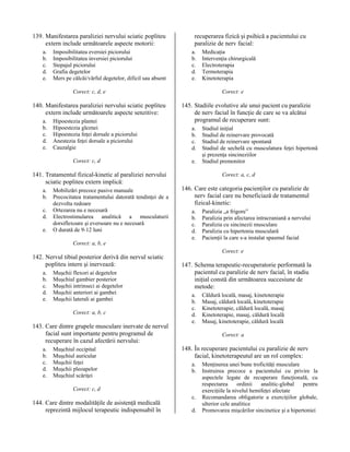 139. Manifestarea paraliziei nervului sciatic popliteu
extern include următoarele aspecte motorii:
a.
b.
c.
d.
e.

Imposibilitatea eversiei piciorului
Imposibilitatea inversiei piciorului
Stepajul piciorului
Grafia degetelor
Mers pe călcâi/vârful degetelor, dificil sau absent

recuperarea fizică şi psihică a pacientului cu
paralizie de nerv facial:
a.
b.
c.
d.
e.

Corect: c, d, e

140. Manifestarea paraliziei nervului sciatic popliteu
extern include următoarele aspecte senzitive:
a.
b.
c.
d.
e.

Hipoestezia plantei
Hipoestezia gleznei
Hipoestezia feţei dorsale a piciorului
Anestezia feţei dorsale a piciorului
Cauzalgie
Corect: c, d

141. Tratamentul fizical-kinetic al paraliziei nervului
sciatic popliteu extern implică:
a.
b.
c.
d.
e.

Mobilizări precoce pasive manuale
Precocitatea tratamentului datorată tendinţei de a
dezvolta redoare
Ortezarea nu e necesară
Electrostimularea analitică a musculaturii
dorsiflexoare şi eversoare nu e necesară
O durată de 9-12 luni

Medicaţia
Intervenţia chirurgicală
Electroterapia
Termoterapia
Kinetoterapia
Corect: e

145. Stadiile evolutive ale unui pacient cu paralizie
de nerv facial în funcţie de care se va alcătui
programul de recuperare sunt:
a.
b.
c.
d.
e.

Stadiul iniţial
Stadiul de reinervare provocată
Stadiul de reinervare spontană
Stadiul de sechelă cu musculatura feţei hipertonă
şi prezenţa sincineziilor
Stadiul premonitor
Corect: a, c, d

146. Care este categoria pacienţilor cu paralizie de
nerv facial care nu beneficiază de tratamentul
fizical-kinetic:
a.
b.
c.
d.
e.

Paralizia „a frigore”
Paralizia prin afectarea intracraniană a nervului
Paralizia cu sincinezii musculare
Paralizia cu hipertonia musculară
Pacienţii la care s-a instalat spasmul facial

Corect: a, b, e

142. Nervul tibial posterior derivă din nervul sciatic
popliteu intern şi inervează:
a.
b.
c.
d.
e.

Muşchii flexori ai degetelor
Muşchiul gambier posterior
Muşchii intrinseci ai degetelor
Muşchii anteriori ai gambei
Muşchii laterali ai gambei
Corect: a, b, c

143. Care dintre grupele musculare inervate de nervul
facial sunt importante pentru programul de
recuperare în cazul afectării nervului:
a.
b.
c.
d.
e.

Muşchiul occipital
Muşchiul auricular
Muşchii feţei
Muşchii pleoapelor
Muşchiul scăriţei

Corect: e

147. Schema terapeutic-recuperatorie performată la
pacientul cu paralizie de nerv facial, în stadiu
iniţial constă din următoarea succesiune de
metode:
a.
b.
c.
d.
e.

Corect: a

148. În recuperare pacientului cu paralizie de nerv
facial, kinetoterapeutul are un rol complex:
a.
b.

Corect: c, d

144. Care dintre modalităţile de asistenţă medicală
reprezintă mijlocul terapeutic indispensabil în

Căldură locală, masaj, kinetoterapie
Masaj, căldură locală, kinetoterapie
Kinetoterapie, căldură locală, masaj
Kinetoterapie, masaj, căldură locală
Masaj, kinetoterapie, căldură locală

c.
d.

Menţinerea unei bune troficităţi musculare
Instruirea precoce a pacientului cu privire la
aspectele legate de recuperare funcţională, cu
respectarea
ordinii
analitic-global
pentru
exerciţiile la nivelul hemifeţei afectate
Recomandarea obligatorie a exerciţiilor globale,
ulterior cele analitice
Promovarea mişcărilor sincinetice şi a hipertoniei

 