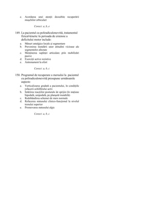 e.

Acordarea unei atenţii deosebite recuperării
muşchilor orbiculari
Corect: a, b, e

149. La pacientul cu poliradiculonevrită, tratamentul
fizical-kinetic în perioada de extensie a
deficitului motor include:
a.
b.
c.
d.
e.

Măsuri antalgice locale şi segmentare
Prevenirea instalării unor atitudini vicioase ale
segmentelor afectate
Menţinerea supleţei articulare prin mobilizări
pasive
Exerciţii active rezistive
Antrenament la efort
Corect: a, b, c

150. Programul de recuperare a mersului la pacientul
cu poliradiculonevrită presupune următoarele
aspecte:
a.
b.
c.
d.
e.

Verticalizarea gradată a pacientului, în condiţiile
refacerii echilibrului activ
Întărirea reacţiilor posturale de sprijin (în staţiune
bipodală, unipodală, pe planşetă instabilă)
Redobândirea schemei de mers normale
Refacerea statusului clinico-funcţional la nivelul
trenului superior
Promovarea statusului algic
Corect: a, b, c

 