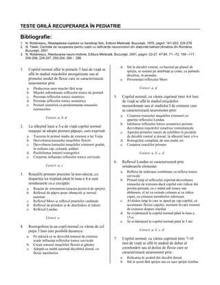 TESTE GRILĂ RECUPERAREA ÎN PEDIATRIE

Bibliografie:
1. N. Robănescu, Readaptarea copilului cu handicap fizic, Editura Medicală, Bucureşti, 1976, pagini: 161-203, 235-278
2. N. Teleki, Centrele de recuperare pentru copiii cu deficienţe neuromotorii din staţiunile balneo-climatice din România,
Bucureşti, 2001
3. N. Robănescu, Reeducarea neuro-motorie, Editura Medicală, Bucureşti, 2001, pagini: 22-27, 47-64, 71 –72, 109 –117,
204-208, 224-247, 250-254, 284 - 286

1.

d.

Copilul normal aflat în primele 3 luni de viaţă se
află în stadiul mişcărilor neorganizate sau al
primului model de flexie care se caracterizează
neuromotor prin:
a.
b.
c.
d.
e.

Producerea unor mişcări fără scop
Mişcări subordonate reflexelor tonice de postură
Prezenţa reflexelor tonice simetrice
Prezenţa reflexelor tonice asimetrice
Postură simetrică cu predominanţa tonusului
extensorilor

e.

Corect: a, d

5.

b.

La sfârşitul lunii a 3-a de viaţă copilul normal
reuşeşte să adopte postura păpuşii, care exprimă:
a.
b.
c.
d.
e.

c.

Trecerea în primul stadiu de extensie a lui Vojta
Dezvoltarea tonusului muşchilor flexori
Dezvoltarea tonusului muşchilor extensori gradat,
în ordinea cap, coloană, şolduri
Posibilitatea iniţierii rostogolirii
Creşterea influenţei reflexelor tonice cervicale

d.
e.

6.

c.
d.
e.

b.

Reacţia de ortostatism (reacţia pozitivă de sprijin)
Reflexul de păşire peste obstacole şi mersul
automat
Reflexul Moro şi reflexul punctelor cardinale
Reflexul de prindere şi de deschidere al mâinii
Reflexul Landau

c.
d.

Corect: e

4.

Reflexul Landau se caracterizează prin
următoarele elemente:
a.

Reacţiile primare prezente la nou-născut, cu
dispariţia lor treptată până în luna a 4-a sunt
următoarele cu o excepţie:
a.
b.

e.

Rostogolirea la un copil normal cu vârsta de cel
puţin 3 luni este posibilă deoarece:
a.
b.
c.

Pe măsură ce se dezvoltă tonusul de extensie
scade influenţa reflexelor tonice cervicale
Creşte tonusul muşchilor flexori ai gâtului
Adoptă cu multă uşurinţă decubitul dorsal, cu
flexie membrelor

Creşterea tonusului muşchilor extensori cu
apariţia reflexului Landau
Inhibarea reflexelor tonice asimetrice permite
dezvoltarea mişcărilor simetrice contralaterale
Apariţia primelor reacţii de echilibru în poziţiile
de decubit ventral şi dorsal, la sfârşitul lunii a 6-a
Rostogolire completă, de mai multe ori
Creşterea reacţiilor primare
Corect: a, b, c, d

Corect: a, c

3.

Copilul normal, cu vârsta cuprinsă între 4-6 luni
de viaţă se află în stadiul mişcărilor
necoordonate sau al stadiului I de extensie care
se caracterizează neuromotor prin:
a.

Corect: a, b, d

2.

Stă în decubit ventral, cu bazinul pe planul de
sprijin, se susţine pe antebraţe şi coate, cu palmele
deschise, în pronaţie
Persistenţei reflexului Moro

Reflexe de redresare combinate cu reflexe tonice
cervicale
Primul timp al reflexului exprimă dezvoltarea
tonusului de extensie-dacă copilul este ridicat din
poziţia pronată, cu o mână sub torace sau
abdomen, el îşi va extinde coloana şi va ridica
capul, cu extensia membrelor inferioare
Al doilea timp în care se apasă pe cap copilul, cu
accentuare flexiei capului, moment în care tonusul
de extensie dispare imediat
Se evidenţiază la copilul normal până în luna a
15-a
Se evidenţiază la copilul normal până la 3 ani
Corect: a, b, c, d

7.

Copilul normal, cu vârsta cuprinsă între 7-10
luni de viaţă se află în stadiul de debut al
coordonării sau al doilea de flexie care se
caracterizează neuromotor prin:
a.
b.

Ridicarea în şezând din decubit dorsal
Stă în şezut fără sprijin sau cu uşor sprijin lombar

 