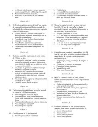 c.
d.
e.

Îşi foloseşte mâinile pentru a se juca sau pentru
menţinerea echilibrului, indiferent poziţia capului
Ridicarea în ortostatism din şezând
Nu se joacă cu picioarele şi nu ţine cuburi în
mână

b.
c.
d.
e.

Corect: a, b, c

8.

Reflexul „pregătirea pentru săritură” sau reacţia
de paraşută constituie unul dintre punctele de
referinţă în dezvoltarea neuromotorie a copilului
caracterizându-se prin:
a.
b.
c.
d.
e.

Extensia braţelor, a mâinilor şi a degetelor, cu
desfacerea lor în momentul în care corpul este pe
punctul de a cădea înainte
Persistă toată viaţa, fiind un reflex de apărare
Dispare la vârsta de 1 an
Flexia braţelor şi a mâinilor, cu protecţia
trunchiului anterior dacă se produce căderea
Este inclus în categoria reacţiilor primare ale
copilului
Corect: a, b

9.

Ridicarea copilului în picioare, în jurul vârstei
de 10 luni, se face:
a.

b.
c.

d.
e.

Din poziţia în „patru labe”, copilul îşi îndreaptă
trunchiul şi se agaţă de un suport; duce apoi un
picior înainte, în fandat, apoi se ridică prin sprijin
pe acest membru inferior
Din poziţia în „genunchi”, copilul îşi îndreaptă
trunchiul şi se agaţă de un suport
Sprijinindu-se şi căţărându-se cu mâinile pe
propriile membre inferioare; mâinile îl ajută să
extindă genunchii, până când poate prinde cu
mâinile un suport
Din poziţia şezând, copilul îşi îndreaptă trunchiul
şi se agaţă de un suport
Direct din decubit dorsal, cu sprijin
Corect: a, c

10. Prehensiunea-pensa de fineţe la copilul normal
cu vârsta de 9-10 luni presupune:
a.
b.
c.
d.
e.

Pensa între police şi celelalte degete
Pensa între police şi faţa externă a indexului
flectat, iniţial şi ulterior între vârfurile celor două
degete
Pensa între feţele laterale ale policelui şi indexului
Pensa între police şi degetul V
Pensa între police şi palmă
Corect: b

11. Copilul normal la 10 luni poate să:
a.

Stea fără ajutor, cu bună coordonare

Prindă obiecte
Se rotească fără să piardă echilibrul
Se rotească, dar cu dezechilibrare
Facă transferul din şezând în decubit ventral, cu
târâre apoi ridicare în şezând
Corect: a, b, c, e

12. Mersul la copilul normal, cu vârsta cuprinsă
între 10 - 18 luni de viaţă, aflat în stadiul
coordonării parţiale sau al doilea de extensie, se
caracterizează neuromotor prin:
a.
b.
c.
d.
e.

Merge în „patru labe” la 11 luni
La 12 luni merge fără reacţii de echilibru şi are o
prehensiune cât mai apropiată de cea a adultului
La 15 luni merge singur, pornind şi oprindu-se
fără să cadă
La 16 luni stă pe un singur picior cu asistenţă
La 18 luni merge lateral independent
Corect: a, b, c, e

13. Copilul normal, cu vârsta cuprinsă între 18 - 24
luni de viaţă, aflat în stadiul coordonării parţiale
sau al doilea de extensie, se caracterizează
neuromotor prin:
a.
b.
c.
d.
e.

Merge singur şi trage jucării după el, mergând cu
spatele
Urcă scările cu susţinere de balustradă
Construieşte turnuri din cuburi
Aleargă fără să cadă
Nu se poate alimenta singur
Corect: a, b, c, d

14. După ce a împlinit vârsta de 3 ani, copilul
normal prezintă un control total al corpului fiind
capabil să:
a.
b.
c.
d.
e.

Urcă şi coboară scările cu alternarea picioarelor,
având sprijin la balustradă
Poate sta 4-8 secunde într-un picior şi poate sări,
parcurgând 2 m
Merge pe vârfuri distanţe lungi, la 5 ani
Numai dup 7 ani poate să scrie, să deseneze, să
decupeze, să coloreze
Nu poate construi turnuri sau alte forme din
cuburi
Corect: a, b, c

15. Reflexele posturale au fost sistematizate de
Magnus, după natura receptorilor senzitiv, în:
a.
b.
c.
d.

Reacţii statice posturale
Reacţii primare
Reacţii statice segmentare
Reacţii statice generale

 