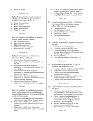 e.

Reacţii de postură
Corect: a, c, d

16. Reflexul de extensie încrucişată şi acţiunea
întinderii unui membru asupra tonusului
membrului opus se încadrează în:
a.
b.
c.
d.
e.

Reacţii statice posturale
Reacţii primare
Reacţii statice segmentare
Reacţii statice generale
Reacţii de postură
Corect: c

d.
e.

Corect: a, c

20. În evaluarea clinică a copilului cu infirmitate
motorie centrală este obligatorie testarea
reflectivităţii care permite aprecierea:
a.
b.
c.
d.
e.

17. Reflexele tonice ale cefei (RTC), încadrate în
reacţiile statice generale, cuprind:
a.
b.
c.
d.
e.

RTC rotatoare asimetrice
RTC de extensie (simetric)
RTC de flexie (simetric)
Reflexul de extensie încrucişată
Reacţia negativă de sprijin

a.
b.
c.
d.
e.

Statusul clinico-funcţional al copilului
diagnosticat cu paralizie spastică cerebrală este
mai grav
Statusul clinico-funcţional al copilului
diagnosticat cu paralizie spastică cerebrală este
mai puţin grav
Statusul clinico-funcţional al copilului
diagnosticat cu tulburare de aliniament a coloanei
cervicale este mai grav
Statusul clinico-funcţional al copilului
diagnosticat cu tulburare de aliniament a coloanei
cervicale este mai puţin grav
Statusul clinico-funcţional al copilului
diagnosticat cu handicap senzorial este mai grav
Corect: a

19. Reflexele tonice ale cefei (RTC) constituie un
suport patologic pentru programul kinetic în
care copilul cu infirmitate motorie cerebrală dar
cu intelect bun reuşeşte:
a.
b.
c.

Să înveţe să-şi folosească poziţia capului pentru
realizarea unor mişcări libere, mai puţin spastice
Să-şi menţină echilibru şi să-şi diminueze
spasmul tricipital prin extensia capului şi uşoara
lui rotare
Să-şi menţină echilibru şi să-şi diminueze
spasmul tricipital prin flexia capului şi uşoara lui
rotare

Tonusului muscular
Gravităţii leziunii cerebrale
Aliniamentului coloanei vertebrale
Sensibilităţii cutanate
Funcţiei cardio-respiratorii
Corect: a, b

21. Evaluarea neuro-motorie în primul an de viaţă
cuprinde:
a.
b.
c.

Corect: a, b, c

18. Reflexele posturale sunt cu atât mai vii şi
persistă cu atât mi mult cu cât:

Să înveţe să-şi folosească poziţia capului pentru
evitarea mişcărilor libere, mai puţin spastice
Să-şi menţină echilibru şi să-şi crească spasmul
tricipital prin flexia capului şi uşoara lui rotare

d.
e.

Elemente de anamneză obligatorii
Examenul craniului şi examenul ocular
Examenul posturilor, al activităţii motorii
spontane, al tonusului (pasiv al membrelor, pasiv
al axului corpului, activ)
Reacţiile primitive
Toate aspectele cuprinse la punctele a, b, c, d
Corect: e

22. Programul kinetic performat la un copil cu
cifoză are următoarele obiective:
a.
b.
c.
d.
e.

Corectarea atitudinii sau diminuarea diformităţilor
Asuplizarea coloanei vertebrale dorsale
Creşterea forţei musculare pentru grupele
musculare paravertebrale
Gimnastica respiratorie pentru menţinerea unei
funcţii respiratorii cât mai normale
Creşterea forţei musculaturii centurii pelvine
Corect: a, b, c, d

23. Tehnica Mezieres aplicată la copilul cu cifoză
presupune:
a.
b.
c.
d.
e.

Întinderea m. ischiogambieri pentru limitarea
lordozei lombare şi întinderea m. triceps sural
pentru anularea / prevenirea flexiei genunchiului
Postura în decubit dorsal a pacientului, cu
membrele inferioare în flexie 900 la nivelul
şoldurilor dar extensie completă genunchi
Accentuarea lordozei lombare
Scurtarea grupelor musculare de pe faţa
posterioară a membrului inferior
Promovarea flexiei la nivelul genunchilor
Corect: a, b

 
