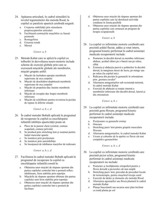 24. Apăsarea articulară, în cadrul stimulării la
nivelul tegumentelor din metoda Rood, la
copilul cu paralizie spastică cerebrală asigură:
a.
b.
c.
d.
e.

Creşterea stabilităţii prin stimularea
proprioceptorilor articulari
Facilitează contracţiile muşchilor cu funcţii
posturale
Rostogolirea
Extensia totală
Mersul
Corect: a, b

25. Metoda Kabat care se aplică la copilul cu
tulburări în dezvoltarea neuro-motorie include
scheme de exerciţii globale prin care se
exersează mişcările globale ale membrelor,
mişcări grupate astfel:
a.
b.
c.
d.
e.

Mişcări de închidere-apropie membrele
superioare de axa corpului
Mişcări de deschidere-depărtează membrele
superioare de axa corpului
Mişcări de propulsie-duc înainte membrele
inferioare
Mişcări de recepţie-duc înapoi membrele
inferioare
Mişcări de echilibrare pentru revenirea la poziţia
de repaus în diferite situaţii
Corect: a, b, c, d

26. În cadrul metodei Bobath aplicată în programul
de recuperare la copilul cu encefalopatie
infantilă inhibiţia spasticităţii poate să:
a.
b.
c.
d.
e.

Plece de la puncte cheie (central, centura
scapulară, centura pelvină)
Se producă prin stretching lent şi susţinut pentru
lanţul muscular spastic
Se instaleze prin poziţionare
Se instaleze prin autoinhibiţie
Se însoţească de inhibarea reacţiilor de redresare
Corect: a, b, c, d

27. Facilitarea în cadrul metodei Bobath aplicată în
programul de recuperare la copilul cu
encefalopatie infantilă constă în:
a.
b.
c.

Obţinerea unor mişcări de răspuns spontan din
partea copilului controlat într-o postură reflexinhibitoare, ferm stabilite prin repetiţie
Mişcările de răspuns spontan obtinute din partea
copilului sunt ferm stabilite prin repetiţie
Obţinerea unor mişcări de răspuns spontan din
partea copilului controlat într-o postură de
facilitare

d.
e.

Obţinerea unor mişcări de răspuns spontan din
partea copilului care îşi derulează activităţi
cotidiene în limita posibilă
Obţinerea unor mişcări de răspuns spontan din
partea copilului care urmează un program de
terapie ocupaţională
Corect: a, b

28. La copilul cu infirmitate motorie cerebrală care
prezintă şoldul flectat, addus şi rotat intern,
programul kinetic performat în cadrul asistenţei
medicale recuperatorii include:
a.
b.
c.
d.
e.

Posturare în decubit dorsal cu membre inferioare
abduse, şezând călare pe o bancă sau pe rulou,
căluţ
Extensia şi abducţia pasivă a şoldurilor în decubit
dorsal, la marginea mesei de lucru, pe minge sau
pe rulou (la copilul mic)
Ridicarea din poziţia în genunchi în ortostatism
prin „postura cavaler”
Alternarea antagoniştilor sub rezistenţă minimă,
în cadrul metodei Kabat
Exerciţii de abducţie şi rotaţie internă a
membrelor inferioare din decubit dorsal, lateral şi
din ortostatism
Corect: a, b, c

29. La copilul cu infirmitate motorie cerebrală care
prezintă genu flexum, programul kinetic
performat în cadrul asistenţei medicale
recuperatorii include:
a.
b.
c.
d.
e.

Poziţionare cu genunchi extinşi
Ortezare
Stretching pasiv lent pentru grupele musculare
flexoare
Alternarea antagoniştilor, în cadrul metodei Kabat
Urcare şi coborâre de la spalier cu flexie cât mai
completă a genunchilor
Corect: a, b, c, d

30. La copilul cu infirmitate motorie cerebrală care
prezintă picior echin, programul kinetic
performat în cadrul asistenţei medicale
recuperatorii nu include:
a.
b.
c.
d.
e.

Posturare şi încălţăminte ortopedică pentru o
flexie dorsală a piciorului cât mai amplă
Stretching pasiv lent, precedat de proceduri locale
de termoterapie, pentru muşchiul triceps sural
Exerciţii de târâre şi elemente ale metodei Rood
Alternarea agoniştilor sau flexia plantară în cadrul
metodei Kabat
Planşa basculantă sau urcarea unui plan înclinat
cu toată planta pe sol

 