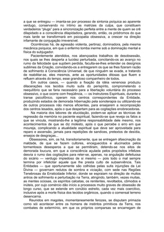 a que se entregou — imanta-se por processo de sintonia psíquica ao aparente
verdugo, conservando no íntimo as matrizes da culpa, que constituem
verdadeiros “plugs” para a sincronização perfeita entre a mente de quem se crê
dilapidado e a consciência dilapidadora, gerando, então, os pródromos do que
mais tarde se transformará em psicopatia obsessiva, a crescer na direção
infamante de conjugação irreversível.
Ocorrências há, de agressão violenta, pertinaz, dominadora, pela mesma
mecânica psíquica, em que o enfermo tomba inerme sob a dominação mental e
física do subjugador.
Pacientemente atendidos, nos abençoados trabalhos de desobsessão,
nos quais se lhes desperta a lucidez perturbada, concitando-os ao avanço no
rumo da felicidade que supõem perdida, faculta-se-lhes entender os desígnios
sublimes da Criação, convidando-os a entregarem os que se lhes fizeram razão
de sofrimento à Consciência Universal, de que ninguém se evade, e tratando
de reabilitar-se, eles mesmos, ante as oportunidades ditosas que fluem e
refluem através do tempo, esse grandioso companheiro de todos.
Em outros casos, — quando a fixação da idéia venenosa produziu
dilacerações nos tecidos muito sutis do perispírito, comprometendo o
reequilíbrio que se faria necessário para a libertação voluntária do processo
obsessivo, o que ocorre com freqüência, — os Instrutores Espirituais, durante o
transe psicofônico, operam nos centros correspondentes da Entidade,
produzindo estados de demorada hibernação pela sonoterapia ou utilizando-se
de outros processos não menos eficientes, para ensejarem a recomposição
dos centros lesados, após o que despertam para as cogitações enobrecedoras.
Na maioria dos labores de elucidação, podem-se aplicar as técnicas de
regressão da memória no paciente espiritual, fazendo-se que reveja os fatos a
que se vincula, mostrando-lhe a legítima responsabilidade dele mesmo, nos
acontecimentos de que se diz molesto, após o que percebe o erro em que
moureja, complicando a atualidade espiritual que deve ser aproveitada para
reparo e ascensão, jamais para repetições de sandices, pretextos de desídia,
ensejos de desgraças...
Obsessores, sim, os há, transitoriamente, que se entregam àfascinação da
maldade, de que se fazem cultores, enceguecidos e alucinados pelos
tormentosos desesperos a que se permitiram, detendo-se nos eitos de
demorada loucura, em que a consciência açulada pelos propósitos infelizes
desvia o rumo das cogitações para reter-se, apenas, na angulação defeituosa
do sicário — verdugo impiedoso de si mesmo — pois todo o mal sempre
termina por infelicitar aquele que lhe presta culto de subserviência. Tais
Entidades — que oportunamente são colhidas pelas sutis injunções da Lei
Divina — governam redutos de sombra e viciação, com sede nas Regiões
Tenebrosas da Erraticidade Inferior, donde se espraiam na direção de muitos
antros de sofrimento e perturbação na Terra, atingindo, também, vezes muitas,
as mentes ociosas, os espíritos calcetas, os renitentes, revoltados, cômodos e
inúteis, por cujo comércio dão início a processos muito graves de obsessão de
longo curso, que se estende em conúbio estreito, cada vez mais coercitivo,
inclusive após a morte física dos tecidos orgânicos, quando o comensal terreno
desencarna.
Reunidos em magotes, momentaneamente ferozes, se disputam primazia
como sói acontecer entre os homens de instintos primitivos da Terra, nos
combates de extermínio, em que os próprios comparsas se encarregam de
 