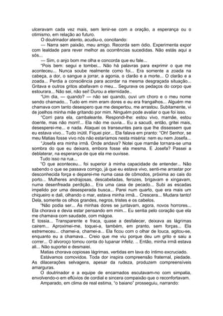 ulceravam cada vez mais, sem lenir-se com a oração, a esperança ou o
otimismo, em relação ao futuro.
O doutrinador atento, acudiu-o, concitando:
— Narra sem paixão, meu amigo. Recorda sem ódio. Experimenta expor
com lealdade para rever melhor as ocorrências sucedidas. Não estás aqui a
sós...
— Sim, o anjo bom me olha e concorda que eu fale...
“Pois bem: segui e tombei... Não há palavras para exprimir o que me
aconteceu... Nunca soube realmente como foi... Era somente a zoada na
cabeça, a dor, o sangue a jorrar, a agonia, o clarão e a morte... O clarão e a
zoada... Perdia a consciência para acordar na mesma desgraçada situação...
Gritava e outros gritos abafavam o meu... Segurava os pedaços do corpo que
estourara... Não sei, não sei! Durou a eternidade..
“Um dia, — quando? — não sei quando, ouvi um choro e o meu nome
sendo chamado... Tudo em mim eram dores e eu era frangalhos... Alguém me
chamava com tanto desespero que me despertou, me arrastou. Subitamente, vi
de joelhos minha mãe gritando por mim. Ninguém pode avaliar o que foi isso.
“Corri para ela, cambaleante. Respondi-lhe: estou vivo, mamãe, estou
doente, mas não morri!... Ela não me ouvia... Eu a sacudi, então, gritei mais,
desesperei-me... e nada. Ataquei os transeuntes para que lhe dissessem que
eu estava vivo... Tudo inútil. Fiquei pior... Ela falava em pranto: “Oh! Senhor, se
meu Matias fosse vivo nós não estaríamos nesta miséria: nem eu nem Josefa...
“Josefa era minha irmã. Onde andava? Notei que mamãe tornara-se uma
sombra do que eu deixara, embora fosse ela mesma. E Josefa? Passei a
deblaterar, na esperança de que ela me ouvisse.
Tudo isso na rua...
“O que aconteceu... foi superior à minha capacidade de entender... Não
sabendo o que se passava comigo, já que eu estava vivo, senti-me arrastar por
desconhecida força e deparei-me numa casa de cômodos, próxima ao cais do
porto... Mulheres andrajosas, descabeladas, ferozes, brigavam e xingavam,
numa desenfreada perdição... Era uma casa de pecado... Subi as escadas
impelido por uma desesperada busca... Parei num quarto, que era mais um
chiqueiro e dali, olhando o mar, estava minha irmã... Crescera... Mudara tanto!
Dela, somente os olhos grandes, negros, tristes e os cabelos.
“Não podia ser... Às minhas dores se juntavam, agora, novos horrores...
Ela chorava e devia estar pensando em mim... Eu sentia pelo coração que ela
me chamava com saudade, com mágoa.
E tossia... Transparente e fraca, quase a desfalecer, deixava as lágrimas
cairem... Aproximei-me, toquei-a, também, em pranto, sem forças... Ela
estremeceu... chamei-a, chamei-a... Ela ficou com o olhar de louca, agitou-se,
enquanto eu a chamava... Creio que me viu porque deu um grito e saiu a
correr... O alvoroço tomou conta do lupanar infeliz. .. Então, minha irmã estava
ali... Não suportei e desmaiei.
Matias chorava copiosas lágrimas, vertidas em lava do íntimo excruciado.
Estávamos comovidos. Toda dor inspira compreensão fraternal, piedade.
As dilacerações selvagens, apesar da rudeza, produzem compreensíveis
amarguras.
O doutrinador e a equipe de encarnados escutavam-no com simpatia,
envolvendo-o em eflúvios de cordial e sincera compaixão que o reconfortavam.
Amparado, em clima de real estima, “o baiano” prosseguiu, narrando:
 