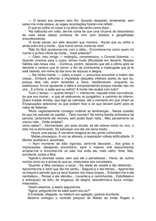 — O tempo era sempre sem fim. Quando despertei, lentamente, sem
saber-me onde estava, as vagas recordações fizeram-me refletir...
O que eu sofria no corpo e na alma não tenho como dizer...
“Na balbúrdia em volta, dei-me conta de que uma chusma de desordeiros
da mais baixa classe zombava de mim com doestos e gargalhadas
ensurdecedoras.
“A duras penas, por eles descobri que morrera... Aquilo que eu sofria e
ainda sofro era a morte... Que horror tomou conta de mim!
“Não foi fácil acostumar-me com a idéia... Encontrava-me como quem irá
morrer e já fora vítima da morte... Você entende?”
— Claro, meu amigo — redargüiu, compreensivo, o Coronel Sobreira. —
Quando vivemos para o corpo, temos muita dificuldade em deixá-lo. Nossos
hábitos são nossa vida. .. Continua, porém, deixando que até à última gota se
derrame o veneno que te vence, a fim de conheceres a madrugada que já te
está raiando, em nome do dia novo de repouso e alegria.
— Na minha mente, — voltou a expor — procurava encontrar a ordem das
coisas... Embora sofrendo a impiedade daqueles infelizes piores do que eu,
porque eles não eram tementes a Deus, blasfemavam, enquanto eu
estertorava, fui-me ajustando à idéia e compreendendo porque mamãe não me
vira... E a fome, a sede que eu sofria? A morte não acaba com tudo?
“Com o tempo, — quanto tempo? — inteirei-me, naquela triste convivência,
do que era morrer... e que ali estávamos no purgatório, a caminho do Inferno.
Quem tivesse dívidas, que logo as cobrasse, até o momento em que viriam os
Encapuçados selecionar os que podiam ficar e os que deviam partir para as
mãos de Satanás.
“Muito vagarosamente consegui ordenar as lembranças... Nessa ocasião
foi que me recordei do capitão... Teria morrido? Se minha família enfrentava tal
penúria, certamente ele morrera, sem poder fazer nada... Meu pensamento se
cravou nele... Onde andaria?.
como saber?... Atormentado, por essa dúvida, se ele estava morto ou vivo, o
ódio me ia dominando. Se estivesse vivo ele me havia traído...
Houve uma pausa. A narrativa chegava ao seu ponto culminante.
Matias prosseguiu. A voz se alterara, a respiração voltara àdificuldade. O
Mentor acolitava-o, socorrista.
— Num momento de ódio vigoroso, senti-me desvairar... Aos gritos e
imprecações, desejando encontrá-lo, senti o mesmo ímã desconhecido
arrastar-me e encontrei-me na sala rica onde ele, mais velho, forte, feliz,
sorridente, exibia a filha.
“Agredi-o diversas vezes, sem que ele o percebesse... Havia, ali, outros
mortos como eu e piores do que eu, misturados aos convidados...
“Quando a filha começou a tocar... Da idade de Josefa e tão diferente!...
Aproximei-me e senti que ela me sentiu... Segurei-a e ela tremeu... Agarrei-lhe
os braços e percebi que os seus ficaram nos meus braços... Entonteci-me e ela
cambaleou... Pensei e ela atendeu... Levantei-a e caminhamos... Esbofeteei-o
e enlouqueci de ódio, de vingança, de alegria, descobrindo-a louca comigo,
misturados...
“Assim estamos, e assim seguiremos.
“Agora, pergunte-lhe se sabe quem sou eu?”
A Entidade, ofegante, no médium em agitação, parecia triunfante.
Bezerra entregou o controle psíquico de Matias ao irmão Ângelo e
 