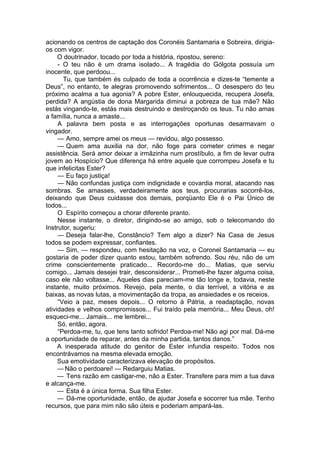 acionando os centros de captação dos Coronéis Santamaria e Sobreira, dirigia-
os com vigor.
O doutrinador, tocado por toda a história, ripostou, sereno:
- O teu não é um drama isolado... A tragédia do Gólgota possuía um
inocente, que perdoou...
Tu, que também és culpado de toda a ocorrência e dizes-te “temente a
Deus”, no entanto, te alegras promovendo sofrimentos... O desespero do teu
próximo acalma a tua agonia? A pobre Ester, enlouquecida, recupera Josefa,
perdida? A angústia de dona Margarida diminui a pobreza de tua mãe? Não
estás vingando-te, estás mais destruindo e destroçando os teus. Tu não amas
a família, nunca a amaste...
A palavra bem posta e as interrogações oportunas desarmavam o
vingador.
— Amo, sempre amei os meus — revidou, algo possesso.
— Quem ama auxilia na dor, não foge para cometer crimes e negar
assistência. Será amor deixar a irmãzinha num prostíbulo, a fim de levar outra
jovem ao Hospício? Que diferença há entre aquele que corrompeu Josefa e tu
que infelicitas Ester?
— Eu faço justiça!
— Não confundas justiça com indignidade e covardia moral, atacando nas
sombras. Se amasses, verdadeiramente aos teus, procurarias socorrê-los,
deixando que Deus cuidasse dos demais, porqüanto Ele é o Pai Ünico de
todos...
O Espírito começou a chorar diferente pranto.
Nesse instante, o diretor, dirigindo-se ao amigo, sob o telecomando do
Instrutor, sugeriu:
— Deseja falar-lhe, Constâncio? Tem algo a dizer? Na Casa de Jesus
todos se podem expressar, confiantes.
— Sim, — respondeu, com hesitação na voz, o Coronel Santamaria — eu
gostaria de poder dizer quanto estou, também sofrendo. Sou réu, não de um
crime conscientemente praticado... Recordo-me do... Matias, que serviu
comigo... Jamais desejei trair, desconsiderar... Prometi-lhe fazer alguma coisa,
caso ele não voltasse... Aqueles dias pareciam-me tão longe e, todavia, neste
instante, muito próximos. Revejo, pela mente, o dia terrível, a vitória e as
baixas, as novas lutas, a movimentação da tropa, as ansiedades e os receios.
“Veio a paz, meses depois... O retorno à Pátria, a readaptação, novas
atividades e velhos compromissos... Fui traído pela memória... Meu Deus, oh!
esqueci-me... Jamais... me lembrei...
Só, então, agora.
“Perdoa-me, tu, que tens tanto sofrido! Perdoa-me! Não agi por mal. Dá-me
a oportunidade de reparar, antes da minha partida, tantos danos.”
A inesperada atitude do genitor de Ester infundia respeito. Todos nos
encontrávamos na mesma elevada emoção.
Sua emotividade caracterizava elevação de propósitos.
— Não o perdoarei! — Redarguiu Matias.
— Tens razão em castigar-me, não a Ester. Transfere para mim a tua dava
e alcança-me.
— Esta é a única forma. Sua filha Ester.
— Dá-me oportunidade, então, de ajudar Josefa e socorrer tua mãe. Tenho
recursos, que para mim não são úteis e poderiam ampará-las.
 