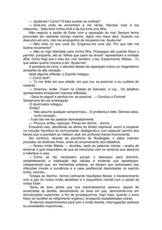 — Ajudá-las? Como? O lobo auxiliar as ovelhas?
— Dize-me onde se encontram e irei vê-las. Narrarei tudo à tua
mãezinha... Dela farei minha irmã e da tua irmã uma filha.
Não negocio a saúde de Ester com a reparação do mal. Sempre tenho
procurado ser coerente comigo mesmo, digno nos meus atos. Quando me
descubro em erro, não me envergonho de recuperar-me. Ajuda-me!
— Não creio no que você diz. Enganou-me uma vez. Por que não me
iludiria novamente?
— Não te rogo liberdade para minha filha. Prossegue até quando Deus o
permitir, porqüanto, até as “folhas que caem da árvore” representam a vontade
dEle. Como hoje soa o meu dia, virá, também, o teu. Experimenta, Matias... Tu
que sabes quanto macera a dor. Ajuda-me!
A grandeza da cena, o elevado desejo de reparação criava um magnetismo
ambiente de alta vibração.
Após alguma reflexão, o Espírito indagou:
— Como fará?
— Tu me dirás em que cidade, em que rua, se possível, e eu cuidarei do
restante.
— Veremos, então. Vivem na Cidade do Salvador, à rua... Os detalhes
apresentados ensejavam maiores reflexões.
- Deus te pague! e perdoa-me, se possível... – Concluiu o Coronel
Santamaria de voz embargada.
O doutrinador indagou:
Então?
— Não assumo qualquer compromisso... O problema é dele. Demais estou
muito cansado...
- Tudo isto me faz padecer demasiadamente.
— Procura, então, repousar. Pensa em dormir... dormir...
Enquanto isso, atendendo ao alvitre do diretor espiritual, acorri a cooperar
na indução hipnótica do comunicante, desligando-o com especial carinho dos
liames que o prendiam ao médium Joel, em profundo transe inconsciente.
Ato contínuo, através da psicofonia de Rosângela, o sábio Instrutor
procedeu às diretrizes finais, antes do encerramento dos trabalhos.
— Nosso irmão Matias — elucidou, após as palavras iniciais —acaba de
entornar o gral miasmático de que se intoxicava com os venenos que absorvia
e refertava o vaso.
— Como se faz necessário punçar o abscesso para drená-lo,
restabelecendo a vitalização das células e evitando que apodreçam,
indispensável que, em momentos próprios, se deixem que extravasem das
infecções morais a purulência e a vasa pestilencial depositadas no espírito
lúrido, vencido...
“Graças ao Senhor, iremos colimando resultados felizes: o esclarecimento
com a paz do nosso irmão desditoso e o reequilíbrio mental com a saúde da
nossa Ester.
“Seria de bom alvitre que nos mantivéssemos serenos, depois de
encerradas as tarefas, demandando os lares em paz, demorando-nos em
elucubrações superiores, a fim de prosseguirmos, logo mais, quando o sono
físico os recolher ao refazimento orgânico, ensejando possibilidades outras.
“Evitemos ressentimentos para com o irmão doente, interrogações adiáveis
ou ansiedades inoportunas...
 