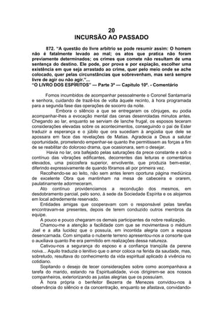 20
INCURSÃO AO PASSADO
872. “A questão do livre arbítrio se pode resumir assim: O homem
não é fatalmente levado ao mal; os atos que pratica não foram
previamente determinados; os crimes que comete não resultam de uma
sentença do destino. Ele pode, por prova e por expiação, escolher uma
existência em que seja arrastado ao crime, quer pelo meio onde se ache
colocado, quer pelas circunstâncias que sobrevenham, mas será sempre
livre de agir ou não agir.”...
“O LIVRO DOS ESPÍRITOS” — Parte 3ª — Capítulo 10º. - Comentário
Fomos incumbidos de acompanhar pessoalmente o Coronel Santamaría
e senhora, cuidando de trazê-los de volta àquele recinto, à hora programada
para a segunda fase das operações de socorro da noite.
Embora o silêncio a que se entregaram os cônjuges, eu podia
acompanhar-lhes a evocação mental das cenas desenroladas minutos antes.
Chegando ao lar, enquanto se serviam de lanche frugal, os esposos teceram
considerações elevadas sobre os acontecimentos, conseguindo o pai de Ester
traduzir a esperança e o júbilo que ora sucediam à angústia que dele se
apossara em face das revelações de Matias. Agradecia a Deus a salutar
oportunidade, prometendo empenhar-se quanto lhe permitissem as forças a fim
de se reabilitar do doloroso drama, que ocasionara, sem o desejar.
Havia no lar, ora bafejado pelas saturações da prece constante e sob o
contínuo das vibrações edificantes, decorrentes das leituras e comentários
elevados, uma psicosfera superior, envolvente, que produzia bem-estar,
diferindo expressivamente de quando fôramos ali por primeira vez.
Recolhendo-se ao leito, não sem antes lerem oportuna página mediúnica
de excelente Obra que mantinham na mesa de cabeceira e orarem,
paulatinamente adormeceram.
Ato contínuo providenciamos a recondução dos mesmos, em
desdobramento parcial, pelo sono, à sede da Sociedade Espírita e os alojamos
em local adredemente reservado.
Entidades amigas que cooperavam com o responsável pelas tarefas
encontravam-se presentes, depois de terem conduzido outros membros da
equipe.
A pouco e pouco chegaram os demais participantes da nobre realização.
Chamou-me a atenção a facilidade com que se movimentava o médium
Joel e a alta lucidez que o possuía, em incontida alegria com a esposa
desencarnada. Com simpatia o nubente terreno apresentou-nos a consorte que
o auxiliava quanto lhe era permitido em realizações dessa natureza.
Cativou-nos a segurança do esposo e a confiança tranqüila da perene
noiva... Aquilo traduzia o lenitivo que o amor coloca na ferida da saudade, mas,
sobretudo, resultava do conhecimento da vida espiritual aplicado à vivência no
cotidiano.
Sopitando o desejo de tecer considerações sobre como acompanhava a
tarefa do marido, estando na Espiritualidade, vi-os dirigirem-se aos nossos
companheiros, exteriorizando as justas alegrias que os possuíam.
À hora própria o benfeitor Bezerra de Menezes convidou-nos à
observância do silêncio e da concentração, enquanto se afastava, convidando-
 