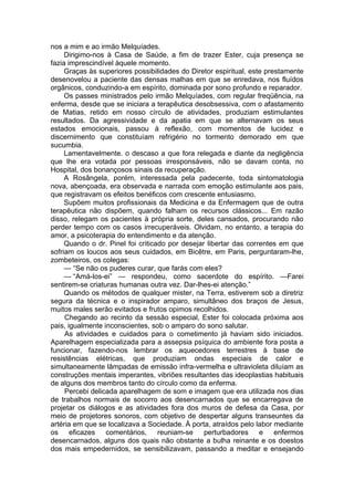 nos a mim e ao irmão Melquíades.
Dirigimo-nos à Casa de Saúde, a fim de trazer Ester, cuja presença se
fazia imprescindível àquele momento.
Graças às superiores possibilidades do Diretor espiritual, este prestamente
desenovelou a paciente das densas malhas em que se enredava, nos fluídos
orgânicos, conduzindo-a em espírito, dominada por sono profundo e reparador.
Os passes ministrados pelo irmão Melquíades, com regular freqüência, na
enferma, desde que se iniciara a terapêutica desobsessiva, com o afastamento
de Matias, retido em nosso círculo de atividades, produziam estimulantes
resultados. Da agressividade e da apatia em que se alternavam os seus
estados emocionais, passou à reflexão, com momentos de lucidez e
discernimento que constituíam refrigério no tormento demorado em que
sucumbia.
Lamentavelmente. o descaso a que fora relegada e diante da negligência
que lhe era votada por pessoas irresponsáveis, não se davam conta, no
Hospital, dos bonançosos sinais da recuperação.
A Rosângela, porém, interessada pela padecente, toda sintomatologia
nova, abençoada, era observada e narrada com emoção estimulante aos pais,
que registravam os efeitos benéficos com crescente entusiasmo.
Supõem muitos profissionais da Medicina e da Enfermagem que de outra
terapêutica não dispõem, quando falham os recursos clássicos... Em razão
disso, relegam os pacientes à própria sorte, deles cansados, procurando não
perder tempo com os casos irrecuperáveis. Olvidam, no entanto, a terapia do
amor, a psicoterapia do entendimento e da atenção.
Quando o dr. Pinel foi criticado por desejar libertar das correntes em que
sofriam os loucos aos seus cuidados, em Bicêtre, em Paris, perguntaram-lhe,
zombeteiros, os colegas:
— “Se não os puderes curar, que farás com eles?
— “Amá-los-ei” — respondeu, como sacerdote do espírito. —Farei
sentirem-se criaturas humanas outra vez. Dar-lhes-ei atenção.”
Quando os métodos de qualquer mister, na Terra, estiverem sob a diretriz
segura da técnica e o inspirador amparo, simultâneo dos braços de Jesus,
muitos males serão evitados e frutos opimos recolhidos.
Chegando ao recinto da sessão especial, Ester foi colocada próxima aos
pais, igualmente inconscientes, sob o amparo do sono salutar.
As atividades e cuidados para o cometimento já haviam sido iniciados.
Aparelhagem especializada para a assepsia psíquica do ambiente fora posta a
funcionar, fazendo-nos lembrar os aquecedores terrestres à base de
resistências elétricas, que produziam ondas especiais de calor e
simultaneamente lâmpadas de emissão infra-vermelha e ultravioleta diluíam as
construções mentais imperantes, vibriões resultantes das ideoplastias habituais
de alguns dos membros tanto do círculo como da enferma.
Percebi delicada aparelhagem de som e imagem que era utilizada nos dias
de trabalhos normais de socorro aos desencarnados que se encarregava de
projetar os diálogos e as atividades fora dos muros de defesa da Casa, por
meio de projetores sonoros, com objetivo de despertar alguns transeuntes da
artéria em que se localizava a Sociedade. À porta, atraídos pelo labor mediante
os eficazes comentários, reuniam-se perturbadores e enfermos
desencarnados, alguns dos quais não obstante a bulha reinante e os doestos
dos mais empedernidos, se sensibilizavam, passando a meditar e ensejando
 