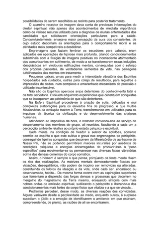 possibilidades de serem recolhidos ao recinto para posterior tratamento.
O aparelho receptor de imagem dava conta de preciosas informações do
diretor espiritual, não apenas dos acontecimentos de imediata importância
como de valioso recurso utilizado para a diagnose de muitas enfermidades dos
candidatos que solicitavam orientações particulares para a saúde.
Concomitantemente, ensejava maior percepção da aura dos consulentes, de
cujo estudo decorriam as orientações para o comportamento moral e as
atividades mais compatíveis a desdobrar.
Engrenagens que faziam lembrar os secadores para cabelos, eram
aplicados em operações de hipnose mais profunda, criando condicionamentos
subliminais com a fixação de imagens positivas no inconsciente atormentado
dos comunicantes em sofrimento, de modo a se transformarem essas induções
ideoplásticas em vindouras edificações mentais, conseguidas com o esforço
dos próprios pacientes, de verdadeiras sementes de vida, nas paisagens
turbilhonadas das mentes em tratamento.
Pequenas caixas, umas para medir a intensidade vibratória dos Espíritos
hospedados sob cuidados, outras para cotejo de resultados, para registros e
impressões de dados, num complexo e emaranhado mecanismo de precisão e
utilidade incontestável.
Não são os Espíritos operosos anjos detentores do conhecimento total e
da total sabedoria. Evoluem adquirindo experiências que constituem conquistas
que se incorporam ao patrimônio de que são detentores.
Na Esfera Espiritual procede-se à criação de sutis, delicadas e mui
complexas elaborações para os elevados fins de progresso, e que muitos
Missionários da evolução trazem à Terra, transformando em utilidades para os
impulsos da técnica da civilização e do desenvolvimento das criaturas
humanas.
Atendendo ao impositivo da hora, o Instrutor convocou-nos ao serviço de
despertamento dos membros do grupo, ali reunidos, facultando a cada um a
percepção ambiente relativa ao próprio estado psíquico e espiritual.
Cada mente, na condição de fixador e seletor de aptidões, somente
permite ao espírito o que este cultiva e grava nas engrenagens do perispírito,
conseguindo ligeiras conquistas que decorrem da Misericórdia de acréscimo de
Nosso Pai, não se podendo permitirem maiores incursões por ausência de
condições psíquicas e energias encarregadas de produzir-lhes o “peso
específico” para movimentar-se ou permanecer nas diversas faixas vibratórias
acima das densas correntes do corpo somático.
Assim, o homem é sempre o que pensa, porqüanto da fonte mental fluem
os rios das realizações. As matrizes mentais demoradamente fixadas por
viciações, desequilíbrios, não podem de inopino ser removidas ou alteradas,
constituindo os fulcros da ideação e da vida, onde cada ser, encarnado ou
desencarnado, habita... Da mesma forma ocorre com as aspirações superiores
que fomentam a dispersão das forças densas e grosseiras que decorrem no
mergulho do magnetismo da Terra mesmo, ensejando sintonia com mais
nobres ondas de emissão espiritual, sutilizando o perispírito e liberando-o dos
condicionamentos mais fortes do corpo físico que vitaliza e a que se vincula...
Podíamos perceber, desse modo, as diversas reações dos convidados.
Alguns variavam desde a perplexidade ao medo, enquanto outros, à surpresa
sucediam o júbilo e a emoção de identificarem o ambiente em que estavam,
compreendendo, de pronto, as razões de ali se encontrarem.
 