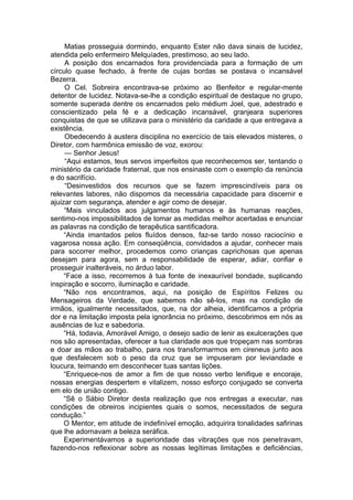 Matias prosseguia dormindo, enquanto Ester não dava sinais de lucidez,
atendida pelo enfermeiro Melquíades, prestimoso, ao seu lado.
A posição dos encarnados fora providenciada para a formação de um
círculo quase fechado, à frente de cujas bordas se postava o incansável
Bezerra.
O Cel. Sobreira encontrava-se próximo ao Benfeitor e regular-mente
detentor de lucidez. Notava-se-lhe a condição espiritual de destaque no grupo,
somente superada dentre os encarnados pelo médium Joel, que, adestrado e
conscientizado pela fé e a dedicação incansável, granjeara superiores
conquistas de que se utilizava para o ministério da caridade a que entregava a
existência.
Obedecendo à austera disciplina no exercício de tais elevados misteres, o
Diretor, com harmônica emissão de voz, exorou:
— Senhor Jesus!
“Aqui estamos, teus servos imperfeitos que reconhecemos ser, tentando o
ministério da caridade fraternal, que nos ensinaste com o exemplo da renúncia
e do sacrifício.
“Desinvestidos dos recursos que se fazem imprescindíveis para os
relevantes labores, não dispomos da necessária capacidade para discernir e
ajuizar com segurança, atender e agir como de desejar.
“Mais vinculados aos julgamentos humanos e às humanas reações,
sentimo-nos impossibilitados de tomar as medidas melhor acertadas e enunciar
as palavras na condição de terapêutica santificadora.
“Ainda imantados pelos fluídos densos, faz-se tardo nosso raciocínio e
vagarosa nossa ação. Em conseqüência, convidados a ajudar, conhecer mais
para socorrer melhor, procedemos como crianças caprichosas que apenas
desejam para agora, sem a responsabilidade de esperar, adiar, confiar e
prosseguir inalteráveis, no árduo labor.
“Face a isso, recorremos à tua fonte de inexaurível bondade, suplicando
inspiração e socorro, iluminação e caridade.
“Não nos encontramos, aqui, na posição de Espíritos Felizes ou
Mensageiros da Verdade, que sabemos não sê-los, mas na condição de
irmãos, igualmente necessitados, que, na dor alheia, identificamos a própria
dor e na limitação imposta pela ignorância no próximo, descobrimos em nós as
ausências de luz e sabedoria.
“Há, todavia, Amorável Amigo, o desejo sadio de lenir as exulcerações que
nos são apresentadas, oferecer a tua claridade aos que tropeçam nas sombras
e doar as mãos ao trabalho, para nos transformarmos em cireneus junto aos
que desfalecem sob o peso da cruz que se impuseram por leviandade e
loucura, teimando em desconhecer tuas santas lições.
“Enriquece-nos de amor a fim de que nosso verbo lenifique e encoraje,
nossas energias despertem e vitalizem, nosso esforço conjugado se converta
em elo de união contigo.
“Sê o Sábio Diretor desta realização que nos entregas a executar, nas
condições de obreiros incipientes quais o somos, necessitados de segura
condução.”
O Mentor, em atitude de indefinível emoção, adquirira tonalidades safirinas
que lhe adornavam a beleza seráfica.
Experimentávamos a superioridade das vibrações que nos penetravam,
fazendo-nos reflexionar sobre as nossas legítimas limitações e deficiências,
 