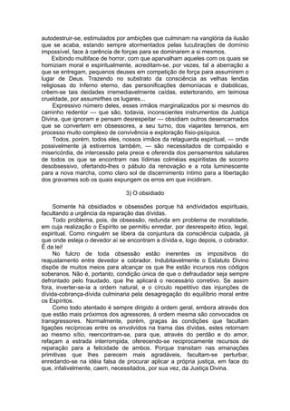autodestruir-se, estimulados por ambições que culminam na vanglória da ilusão
que se acaba, estando sempre atormentados pelas lucubrações de domínio
impossível, face à carência de forças para se dominarem a si mesmos.
Exibindo multiface de horror, com que aparvalham aqueles com os quais se
homiziam moral e espiritualmente, acreditam-se, por vezes, tal a aberração a
que se entregam, pequenos deuses em competição de força para assumirem o
lugar de Deus. Trazendo no substrato da consciência as velhas lendas
religiosas do Inferno eterno, das personificações demoníacas e diabólicas,
crêem-se tais deidades irremediavelmente caídas, estertorando, em teimosa
crueldade, por assumirlhes os lugares...
Expressivo número deles, esses irmãos marginalizados por si mesmos do
caminho redentor — que são, todavia, inconscientes instrumentos da Justiça
Divina, que ignoram e pensam desrespeitar — obsidiam outros desencarnados
que se convertem em obsessores, a seu turno, dos viajantes terrenos, em
processo muito complexo de convivência e exploração físio-psíquica.
Todos, porém, todos eles, nossos irmãos da retaguarda espiritual, — onde
possivelmente já estivemos também, — são necessitados de compaixão e
misericórdia, de intercessão pela prece e oferenda dos pensamentos salutares
de todos os que se encontram nas lídimas colméias espiritistas de socorro
desobsessivo, ofertando-lhes o pábulo da renovação e a rota luminescente
para a nova marcha, como claro sol de discernimento íntimo para a libertação
dos gravames sob os quais expungem os erros em que incidiram.
3) O obsidiado
Somente há obsidiados e obsessões porque há endívidados espirituais,
facultando a urgência da reparação das dívidas.
Todo problema, pois, de obsessão, redunda em problema de moralidade,
em cuja realização o Espírito se permitiu enredar, por desrespeito ético, legal,
espiritual. Como ninguém se libera da conjuntura da consciência culpada, já
que onde esteja o devedor aí se encontram a dívida e, logo depois, o cobrador.
É da lei!
No fulcro de toda obsessão estão inerentes os impositivos do
reajustamento entre devedor e cobrador. Indubitavelmente o Estatuto Divino
dispõe de muitos meios para alcançar os que lhe estão incursos nos códigos
soberanos. Não é, portanto, condição única de que o defraudador seja sempre
defrontado pelo fraudado, que lhe aplicará o necessário corretivo. Se assim
fora, inverter-se-ia a ordem natural, e o círculo repetitivo das injunções de
dívida-cobrança-dívida culminaria pela desagregação do equilíbrio moral entre
os Espíritos.
Como todo atentado é sempre dirigido à ordem geral, embora através dos
que estão mais próximos dos agressores, à ordem mesma são convocados os
transgressores. Normalmente, porém, graças às condições que facultam
ligações recíprocas entre os envolvidos na trama das dívidas, estes retornam
ao mesmo sítio, reencontram-se, para que, através do perdão e do amor,
refaçam a estrada interrompida, oferecendo-se reciprocamente recursos de
reparação para a felicidade de ambos. Porque transitam nas emanações
primitivas que lhes parecem mais agradáveis, facultam-se perturbar,
enredando-se na idéia falsa de procurar aplicar a própria justiça, em face do
que, infalivelmente, caem, necessitados, por sua vez, da Justiça Divina.
 