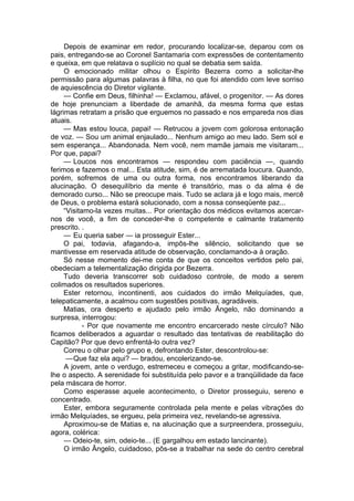 Depois de examinar em redor, procurando localizar-se, deparou com os
pais, entregando-se ao Coronel Santamaria com expressões de contentamento
e queixa, em que relatava o suplício no qual se debatia sem saída.
O emocionado militar olhou o Espírito Bezerra como a solicitar-lhe
permissão para algumas palavras à filha, no que foi atendido com leve sorriso
de aquiescência do Diretor vigilante.
— Confie em Deus, filhinha! — Exclamou, afável, o progenitor. — As dores
de hoje prenunciam a liberdade de amanhã, da mesma forma que estas
lágrimas retratam a prisão que erguemos no passado e nos empareda nos dias
atuais.
— Mas estou louca, papai! — Retrucou a jovem com golorosa entonação
de voz. — Sou um animal enjaulado... Nenhum amigo ao meu lado. Sem sol e
sem esperança... Abandonada. Nem você, nem mamãe jamais me visitaram...
Por que, papai?
— Loucos nos encontramos — respondeu com paciência —, quando
ferimos e fazemos o mal... Esta atitude, sim, é de arrematada loucura. Quando,
porém, sofremos de uma ou outra forma, nos encontramos liberando da
alucinação. O desequilíbrio da mente é transitório, mas o da alma é de
demorado curso... Não se preocupe mais. Tudo se aclara já e logo mais, mercê
de Deus, o problema estará solucionado, com a nossa conseqüente paz...
“Visitamo-la vezes muitas... Por orientação dos médicos evitamos acercar-
nos de você, a fim de conceder-lhe o competente e calmante tratamento
prescrito. .
— Eu queria saber — ia prosseguir Ester...
O pai, todavia, afagando-a, impôs-lhe silêncio, solicitando que se
mantivesse em reservada atitude de observação, conclamando-a à oração.
Só nesse momento dei-me conta de que os conceitos vertidos pelo pai,
obedeciam a telementalização dirigida por Bezerra.
Tudo deveria transcorrer sob cuidadoso controle, de modo a serem
colimados os resultados superiores.
Ester retornou, incontinenti, aos cuidados do irmão Melquíades, que,
telepaticamente, a acalmou com sugestões positivas, agradáveis.
Matias, ora desperto e ajudado pelo irmão Ãngelo, não dominando a
surpresa, interrogou:
- Por que novamente me encontro encarcerado neste círculo? Não
ficamos deliberados a aguardar o resultado das tentativas de reabilitação do
Capitão? Por que devo enfrentá-lo outra vez?
Correu o olhar pelo grupo e, defrontando Ester, descontrolou-se:
—Que faz ela aqui? — bradou, encolerizando-se.
A jovem, ante o verdugo, estremeceu e começou a gritar, modificando-se-
lhe o aspecto. A serenidade foi substituída pelo pavor e a tranqüilidade da face
pela máscara de horror.
Como esperasse aquele acontecimento, o Diretor prosseguiu, sereno e
concentrado.
Ester, embora seguramente controlada pela mente e pelas vibrações do
irmão Melquíades, se ergueu, pela primeira vez, revelando-se agressiva.
Aproximou-se de Matias e, na alucinação que a surpreendera, prosseguiu,
agora, colérica:
— Odeio-te, sim, odeio-te... (E gargalhou em estado lancinante).
O irmão Ângelo, cuidadoso, pôs-se a trabalhar na sede do centro cerebral
 