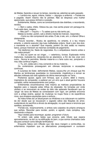 de Matias, fazendo-o recuar no tempo, recordar-se, adentrar-se pelo passado.
— Lembro-me, agora, infame, traidor — objurgou a enferma. —Traíste-me
e pagaste. Assim mesmo não te perdoei. Não se despreza uma mulher
apaixonada, que possui dinheiro e posição.
Subitamente, Matias, como se conscientizando das diatribes, e recordando,
revidou:
— Bem o sabia, infeliz. Odiava teu pai, mas sentia prazer em perseguir-te.
Tudo está claro, megera..
— Meu pai!? — Inquiriu — Tu sabes que eu não tenho pai...
Matias ia revidar, porém, sob a diretriz mental do Instrutor, respondeu:
- Como eu não compreendi isto antes. Ë ele; é ele, sim, o infame! Olha-o
diretamente.
Procura recordar... Mudou de aparência, no entanto, é o teu mísero
amante, o odiento executor das tuas malfadadas ordens. Qual o pior dos dois:
o mandante ou o atuante? Que importa, porém! Os dois estão no mesmo
barco, porque merecem as mesmas condições de pagamento.
“Irei desforrar-me. Nada de negociatas. Eu o antipatizava mesmo antes e
não sabia porquê.”
— Sou eu quem se vai vingar... — estertorou, furiosa. Exploraste minha
madureza, roubaste-me, deixando-me ao abandono, a fim de ires viver com
outra... Nunca te permitiria. Mandei matar-te e o faria outra vez, porqüanto o
meu ódio continua virgem...
— Tu, sim, estás sob o meu comando e irei eu matar-te..
Os contendores prosseguiam em ofensas recíprocas e acusações
contínuas.
A surpresa de Ester, defrontando Matias, causou-lhe um choque que lhe
libertou as lembranças guardadas no inconsciente, impelindo-a a reviver as
atitudes inditosas dos dias agitados da última reencarnação na Terra...
Podíamos ajuizar, agora com firmeza, que- a jovem, débil e insana,
inspiradora de compaixão, a padecer por um erro que o atual genitor houvera
cometido, sofria necessariamente com justiça...
Entrementes encontrávamos nela mesma as matrizes propiciatórias às
ligações para o reajuste pelas trilhas da obsessão. As tomadas por onde
vertiam e se renovavam as ondas do ódio não aplacado facultavam que os
“plugs” da raiva de Matias se conectassem com vigor, em perfeita sincronia
com a antiga sicária, apesar da mudança na roupa física e da experiência
nova, que ensejava aquisições para a ventura...
As mãos fortes da Lei alcançavam os infratores e os colocavam no cadinho
da dor desde que se recusavam o sagrado cálice das libações do amor,
sustentáculo do sacrifício e êmulo da abnegação, no qual nasce a renúncia que
santifica, acrisolando.
“Feriste-vos, reciprocamente, e ambos sois culpados da própria amargura
que sofreis. Recordar para revidar, porém, e agredir, mais complica, não
resolvendo a disputa.
“Aqui viestes para recomeçar, ajustar, programar o futuro.
“O ontem vale pelas lições que encerra, pelo tributo que espera
aproveitamento, na dor ou na edificação do bem, a que somos chamados cada
dia para conduzir como bênção lenificadora.”
Enquanto falava com inflexão que não dava margem a contra-ditas, os
enfermeiros impediam que os altercadores prosseguissem e ouvissem
 