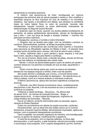 atentamente os conceitos preciosos.
O médium Joel aproximou-se de Ester, transfigurada em matrona
portuguesa dos primeiros dias do século passado e sentou-a. Sem modificar a
expressão psíquica na face impressa em ricto de soberba e ira incontidas,
obedeceu. Joel repetiu a providência com Matias, que retratava no semblante
traços de nobre beleza física no ardor da juventude, havendo dele
desaparecido naquele momento os sinais deformantes motivadores da
desencarnação na Segunda Guerra Mundial.
O poderoso vigor da mente, atuando nos tecidos plástico-modeladores do
perispírito, ali estava perfeitamente demonstrado, através da transfiguração
que o ódio — com sua força de fixação e atuação imediata — imprimia nos
partícipes da trama redentora.
Prosseguindo, acentuou o humilde e nobre Orientador:
— Ninguém aqui se apresta para julgar, nem se candidata a perdoar ou
condenar. Desnecessárias, portanto, as ácidas acusações mútuas.
“Permitimos a reminiscência das ocorrências entre Casimiro e Eduardina
para solucionar as dificuldades vigentes em Matias e Ester... O passado deve
constituir ponto de partida para o avanço, não local de retorno para o atraso...
“A vitória, realmente cabe a quem perdoa e ajuda, esquece o mal para
fazer o bem, sepulta a mágoa para libertar a confiança. .
“Em vós se encontra, desse modo, a decisão da peleja, através da fórmula
com que ireis elaborar os ingredientes das vossas vidas.
Atentai: o veículo da oportunidade passa e quem se obstina em perder o
comboio atrasa-se e se perturba na estação em que se aloja, aguardando o
próximo...
“Quem ruma às alturas aspira paz; quem se reserva às baixadas,
atordoa-se nos espaços exíguos e úmidos, onde o sol não penetra.
Sem poder dominar a exaltação que o tomou, o Coronel Santa-maria
passou do choro resignado à convulsão do desespero... De repente levou as
mãos à cabeça, como se a mesma ardesse ou estivesse a estourar.
O Mentor aproximou-se, aplicou-lhe recursos magnéticos e propôs-lhe,
amoroso:
— Recorde, meu filho! Quando encontramos Jesus, verdadeiramente,
descobrimos a vida. Recorde, a fim de encontrar-se com a consciência e
purificá-la no presente.
“Voltemos à cidade de Braga... Recuemos... Os últimos dias
do século XVIII... As notícias da revolução francesa... Braga, a
cidade-reduto da fé... A nobre cidade dos Braganças, originários da
antiga fortaleza de Guimarães... Recorde...
Houve um silêncio, somente interrompido pela voz pausada, segura,
vibrante do Diretor Espiritual.
Todos nos concentramos em atitude de oração socorrista, confiantes.
Eduardina-Ester, com os olhos fora das órbitas cravou-os no Coronel
Santamaria, enquanto Casimiro-Matias, demonstrando inquietação, agitava-se,
receoso, como a pressentir desagradáveis ocorrências.
Face à sugestão, em processo regressivo da memória, uma transfiguração
ocorreu no genitor da obsessa, modificando-lhe a aparência.
O rosto fez-se anguloso, com os zigomas salientes, os olhos algo
desmesurados, o nariz aquilino, a pele macilenta, calvície pronunciada, suíssas
e cavanhaque, boca prognata. Com o aspeto desagradável, grunhiu, fanhoso:
 