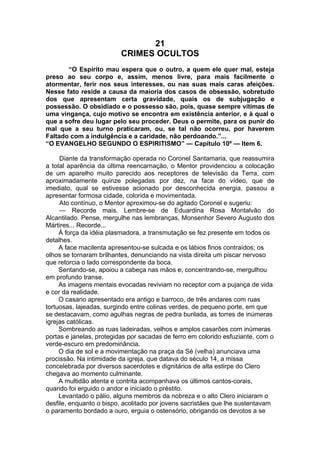 21
CRIMES OCULTOS
“O Espírito mau espera que o outro, a quem ele quer mal, esteja
preso ao seu corpo e, assim, menos livre, para mais facilmente o
atormentar, ferir nos seus interesses, ou nas suas mais caras afeições.
Nesse fato reside a causa da maioria dos casos de obsessão, sobretudo
dos que apresentam certa gravidade, quais os de subjugação e
possessão. O obsidiado e o possesso são, pois, quase sempre vítimas de
uma vingança, cujo motivo se encontra em existência anterior, e à qual o
que a sofre deu lugar pelo seu proceder. Deus o permite, para os punir do
mal que a seu turno praticaram, ou, se tal não ocorreu, por haverem
Faltado com a indulgência e a caridade, não perdoando.”...
“O EVANGELHO SEGUNDO O ESPIRITISMO” — Capítulo 10º — Item 6.
Diante da transformação operada no Coronel Santamaria, que reassumira
a total aparência da última reencarnação, o Mentor providenciou a colocação
de um aparelho muito parecido aos receptores de televisão da Terra, com
aproximadamente quinze polegadas por dez, na face do vídeo, que de
imediato, qual se estivesse acionado por desconhecida energia, passou a
apresentar formosa cidade, colorida e movimentada.
Ato contínuo, o Mentor aproximou-se do agitado Coronel e sugeriu:
— Recorde mais. Lembre-se de Eduardina Rosa Montalvão do
Alcantilado. Pense, mergulhe nas lembranças, Monsenhor Severo Augusto dos
Mártires... Recorde...
À força da idéia plasmadora, a transmutação se fez presente em todos os
detalhes.
A face macilenta apresentou-se sulcada e os lábios finos contraídos; os
olhos se tornaram brilhantes, denunciando na vista direita um piscar nervoso
que retorcia o lado correspondente da boca.
Sentando-se, apoiou a cabeça nas mãos e, concentrando-se, mergulhou
em profundo transe.
As imagens mentais evocadas reviviam no receptor com a pujança de vida
e cor da realidade.
O casario apresentado era antigo e barroco, de três andares com ruas
tortuosas, lajeadas, surgindo entre colinas verdes, de pequeno porte, em que
se destacavam, como agulhas negras de pedra burilada, as torres de inúmeras
igrejas católicas.
Sombreando as ruas ladeiradas, velhos e amplos casarões com inúmeras
portas e janelas, protegidas por sacadas de ferro em colorido esfuziante, com o
verde-escuro em predominância.
O dia de sol e a movimentação na praça da Sé (velha) anunciava uma
procissão. Na intimidade da igreja, que datava do século 14, a missa
concelebrada por diversos sacerdotes e dignitários de alta estirpe do Clero
chegava ao momento culminante.
A multidão atenta e contrita acompanhava os últimos cantos-corais,
quando foi erguido o andor e iniciado o préstito.
Levantado o pálio, alguns membros da nobreza e o alto Clero iniciaram o
desfile, enquanto o bispo, acolitado por jovens sacristães que lhe sustentavam
o paramento bordado a ouro, erguia o ostensório, obrigando os devotos a se
 