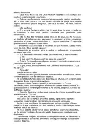 rebento do canalha.
— Deus meu! Não será isto uma infâmia? Recorde-se dos castigos que
recebem os caluniadores e injuriosos.
— Cale-se, sua Eminência e não me fale em pecado, castigo, penitência...
Não a mim; não conosco que nos temos utilizado da Igreja para proveito
próprio, para nossa própria desgraça... Em Deus eu creio... No resto, não sei,
não sei.
— Não blasfeme!
— Sou sincera. Basta-me a hipocrisia de sentir ânsia de amar, como fazem
os franceses, e viver aqui, perdida, fulminada pela ignorância, pelos
preconceitos.
— Não me fale dos franceses, esses traidores de Deus, que há menos de
um decênio, vândalos que são, usurparam e espoliaram a Igreja, expulsando
sacerdotes e freiras, quando instituíram o 1º regime constituinte. E você sabe
que Napoleão é inimigo da nossa Pátria...
— Deixemos essas questões e volvamos ao que interessa. Desejo vitória
sobre os dois... Qual o preço a pagar?
Osacerdote se levantou, abriu a cortina e, voltando-se, bruscamente,
encarou-a e grunhiu:
— Sua fidelidade a mim até a morte, pela morte dele, o desrespeitador.
— E ela?
— É sua sobrinha. Que deseja? Ela sabia do seu amor?
— É claro! Surpreendeu-nos algumas vezes e o tomou de mim com a sua
juventude e louçania, que odeio.
— Sugiro, então, encarceramento num Convento de arrependidas... Que
lhe parece?
— Aprovado!
Apertaram-se as mãos.
Tomando pequena garrafa de cristal e derramando-a em delicados cálices,
sorveram precioso licor de fabricação especial.
O conciliábulo funesto selava os destinos para o futuro, em compromissos
demorados de dor e sombra imprevisíveis.
Nesse momento Bezerra, que dirigia as lembranças do Coronel
Santamaria, como o visse ofegante, recorreu aos passes de reequilíbrio e fez
que cessassem as lembranças deixando-o, no entanto, despertar. Acercou-se
de Matias e sugeriu:
— Recorde, Casimiro. Lembre-se de quando lhe chegou a precatória para
apresentar-se ao Tribunal.
— Sim, sim, foi como aconteceu...
Revivendo as ocorrências pretéritas, passou a projetar no aparelho
sensível as imagens retidas no inconsciente, enquanto se retorcia.
Leviano, que se utilizava da aparência para seduzir moçoilas trêfegas,
chegara a Braga, procedente de Leiria, onde sua família possuía largos tratos
de terras e título de nobreza.
O moço esbelto e belo viera à cidade para tentar a carreira eclesiástica,
por lhe parecer rendosa e favorável à vasão dos pendores negativos que o
dominavam.
Tornando-se invejado, até mesmo odiado pelos mestres, no Seminário, e
não suportando as disciplinas, enfermara, conseguindo licença especial com
posterior dispensa.
 