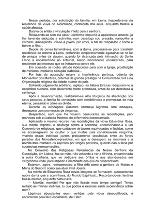 Nesse período, por solicitação da família, em Leiria, hospedara-se na
residência da viúva do Alcantilado, conhecida dos seus, enquanto tratava a
saúde afetada.
Datava de então a vinculação infeliz com a senhora.
Recusando-se com ela casar, conforme impunha a apaixonada amante, já
lhe havendo seduzido a sobrinha, num desafogo sob pressão, narrou-lhe a
verdade, ameaçando unir-se à jovem, por amor, a fim de “limpar-lhe o nome e
honrar o filho. .
Depois de cenas lamentáveis, com a dama, preparava-se para transferir
residência de retorno a Leiria, preferindo temporariamente agasalhar-se no lar
de amigos antes da viagem, quando foi alcançado pela íntimação do Santo
Ofício e encaminhado ao Tribunal, sendo incontinente encarcerado, para
responder ao processo que se instaurava contra ele.
Era acusado de roubo, atitude indecorosa para com a Igreja, prostituição
de menores, mediante sedução diabólica...
Por trás da acusação estava a interferência pertinaz, odienta de
Monsenhor dos Mártires, detentor de grande prestígio na Comunidade civil e na
Organização religiosa da cidade quanto do país.
Sofrendo julgamento arbitrário, sigiloso, as hábeis torturas reduziram-no a
escombro humano, com decorrente morte prematura, antes de ser decretada a
sentença.
Após a desencarnação, realizaram-se atos litúrgicos de absolvição dos
seus pecados, a família foi consolada com condolências e promessas de vida
eterna, passando o crime ao olvido.
Durante as evocações Casimiro alternava lágrimas com ameaças,
desespero com promessas de vingança.
Despertado, sem que lhe fossem censuradas as recordações, per­
maneceu sob a custódia fraternal do enfermeiro desencarnado.
Aplicando o mesmo recurso nas recordações da viúva Eduardina Rosa,
sua mente imprimiu o desforço contra a sobrinha, encaminhando-a a um
Convento de religiosas, que cuidavam de jovens equivocadas e iludidas, como
se encarregavam de ocultar o que muitos pais consideravam vergonha,
vivendo essas inditosas jovens praticamente sepultadas entre as fortes
paredes dos Monastérios-presídios, em que o desespero as alucinava e a
revolta lhes marcava os espíritos por longos períodos, quando não o fazia por
sucessivas reencarnações.
No Convento das Religiosas Reformadas de Nossa Senhora da
Conceição, em Lisboa, fez-se mãe, não voltando a ver a filhinha, encaminhada
a outra Confraria, que se dedicava aos órfãos e aos abandonados em
vergonhosa roda, para impedir a identidade dos que os desprezavam.
Estavam, agora, reencarnadas: a filha órfã como a genitora de Matias e
Maria do Socorro como sua atual irmã Josefa.
Na mente de Eduardina Rosa novas imagens se formavam, apresentando
nobre dama que a acarinhava, do Mundo Espiritual... Recordando-se, tentava
fixá-la melhor, enquanto balbuciava:
— Mamãe, mamãe! Por que não ficaste mais tempo comigo? Terias
evitado as minhas insânias, tu que podias e exercias santa ascendência sobre
mim?
Lágrimas abundantes eram vertidas pela viúva desequilibrada, a
escorrerem pela face escaldante, de Ester.
 