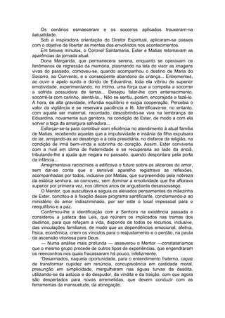 Os cenários esmaeceram e os socorros aplicados trouxeram-na
àatualidade.
Sob a inspiradora orientação do Diretor Espiritual, aplicaram-se passes
com o objetivo de libertar as mentes dos envolvidos nos acontecimentos.
Em breves minutos, o Coronel Santamaria, Ester e Matias retomavam as
aparências da jornada atual.
Dona Margarida, que permanecera serena, enquanto se operavam os
fenômenos de regressão da memória, plasmando na tela do visor as imagens
vivas do passado, comoveu-se, quando acompanhou o destino de Maria do
Socorro, ao Convento, e o conseqüente abandono da criança... Entrementes,
ao ouvir o apelo surdo e dorido de Eduardina, toda ela vibrou de superior
emotividade, experimentando, no íntimo, uma força que a compelia a socorrer
a sofrida possuidora de terras... Desejou falar-lhe com enternecimento,
socorrê-la com carinho, alentá-la... Não se sentiu, porém, encorajada a fazê-lo.
A hora, de alta gravidade, infundia equilíbrio e exigia cooperação. Percebia o
valor da vigilância e se reservara paciência e fé. Identificava-se, no entanto,
com aquele ser maternal, recordado, descobrindo-se viva na lembrança de
Eduardina, novamente sua genitora, na condição de Ester, de modo a com ela
sorver a taça da amargura salvadora...
Esforçar-se-ia para contribuir com eficiência no atendimento à atual família
de Matias, recebendo aquelas que a impulsividade e insânia da filha expulsara
do lar, arrojando-as ao desabrigo e à cela presidiária, no disfarce da religião, na
condição de irmã bem-vinda e sobrinha do coração. Assim, Ester conviveria
com a rival em clima de fraternidade e se recuperaria ao lado da anciã,
tributando-lhe a ajuda que negara no passado, quando despontara pela porta
da infância...
Arregimentava raciocínios e edificava o futuro sobre os alicerces do amor,
sem dar-se conta que o sensível aparelho registrava as reflexões,
acompanhadas por todos, inclusive por Matias, que surpreendido pela nobreza
da estóica senhora, se comoveu, sem dominar a emotividade que lhe aflorava
superior por primeira vez, nos últimos anos de angustiante desassossego.
O Mentor, que auscultava e seguia os elevados pensamentos da mãezinha
de Ester, concitou-a à fixação desse programa santificante, conclamando-a ao
ministério do amor indiscriminado, por ser este o local impessoal para o
reequilíbrio e a paz.
Confirmou-lhe a identificação com a Senhora na existência passada e
considerou a justeza das Leis, que reúnem os implicados nas tramas dos
destinos, para que refaçam a vida, dispondo de todos os recursos, inclusive,
das vinculações familiares, de modo que as dependências emocional, afetiva,
física, econômica, criem os vínculos para o reajustamento e o perdão, na pauta
da ascensão vitoriosa para Deus.
— Numa análise mais profunda — asseverou o Mentor —constataríamos
que o mesmo grupo procede de outros tipos de experiências, que engendraram
os reencontros nos quais fracassaram há pouco, infelizmente.
“Desarmados, naquela oportunidade, para o entendimento fraterno, capaz
de transformar cupidez em renúncia, concupiscência em castidade moral,
presunção em simplicidade, mergulharam nas águas turvas da desdita,
utilizando-se da astúcia e do despudor, da vindita e da traição, com que agora
são despertados para novas arremetidas, que devem conduzir com as
ferramentas da mansuetude, da abnegação.
 