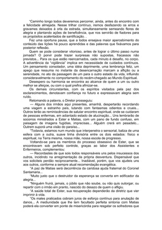 “Caminho longo todos deveremos percorrer, ainda, antes do encontro com
a felicidade almejada. Nesse trilhar contínuo, iremos desfazendo os erros e
gravames deixados à orla da estrada, simultaneamente semeando flores de
alegria e plantando ações de beneficência, que nos servirão de fiadores para
os propósitos acalentados de santificação. .
Fez uma oportuna pausa, que a todos ensejava maior apercebimento do
conteúdo das lições há pouco aprendidas e das palavras que fixávamos para
posterior reflexão.
Quem se pode considerar vitorioso, antes de lograr o último passo numa
jornada? O porvir pode trazer surpresas não supostas, fracassos não
previstos... Para os que estão reencarnados, cada minuto é desafio, no corpo.
A advertência da “vigilância” implica em necessidade de cuidados contínuos.
Um pensamento consolador, uma idéia deprimente, uma lembrança feliz, um
apego que ressuma no instante da desencarnação marcam a aflição ou a
serenidade, no ato da passagem de um para o outro estado da vida, influindo
consideravelmente no comportamento do recém-chegado ao Mundo Espiritual.
Desespero ou harmonia se encontra ao alcance de quem a um ou outro
melhor se afeiçoe, ou com o qual prefira afinizar-se.
Os demais circunstantes, com os espíritos visitados pela paz dos
esclarecimentos, denotavam confiança no futuro e expressavam alegria sem
ruído.
Retomando a palavra, o Diretor prosseguiu:
— Alguns dos irmãos aqui presentes, amanhã, despertarão recordando
uma viagem a estranho país, lutando com fantasmas odientos e crueis...
Outros terão as reminiscências de salutar encontro espiritual, onde se cuidaram
de pessoas enfermas, em adiantado estado de alucinação... Uns lembrarão de
socorros ministrados a Ester e Matias, com um pano de fundo confuso, em
paisagem de imagens fugidias, imprecisas... Alguém crerá em pesadelo...
Outrem suporá uma visão do paraíso...
“Todavia, estamos num mundo que interpenetra o sensorial, baliza de uma
esfera com a outra, suave linha divisória entre os dois estados: físico e
espiritual, na Terra mesma, nossa mãe, nossa escola de progresso.
Voltando-se para os membros do processo obsessivo de Ester, que se
encontravam sob perfeito controle, graças ao labor dos Assistentes e
Enfermeiros, complementou:
— Recordastes de que sois todos responsáveis uns pelos insucessos dos
outros, incidindo na arregimentação da própria desventura. Dispensável que
vos soliciteis perdão reciprocamente... Inadiável, porém, que vos ajudeis uns
aos outros, conforme a sempre atual recomendação evangélica.
“A paz de Matias será decorrência da caridosa ajuda fraternal do Coronel
Santamaria...
“Muito justo que o destruidor da esperança se converta em edificador da
alegria...
“Ninguém fruirá, jamais, o júbilo que não soube, ou não quis outorgar, ou
repartir com o irmão em pranto, nascido do desazo de quem o afligiu.
“A saúde total de Ester, sua recuperação dependerão da diretriz que vier
imprimir à vida.
“Os males praticados cobram juros de esforço contínuo para anulação de
danos... A mediunidade que lhe tem facultado perfeita sintonia com Matias
poderá ela converter em ponte de misericórdia para resgatar os sofredores que
 