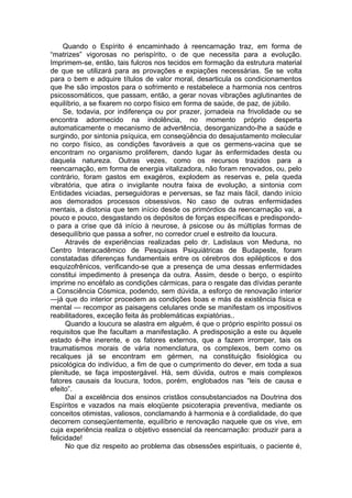 Quando o Espírito é encaminhado à reencarnação traz, em forma de
“matrizes” vigorosas no perispírito, o de que necessita para a evolução.
Imprimem-se, então, tais fulcros nos tecidos em formação da estrutura material
de que se utilizará para as provações e expiações necessárias. Se se volta
para o bem e adquire títulos de valor moral, desarticula os condicionamentos
que lhe são impostos para o sofrimento e restabelece a harmonia nos centros
psicossomáticos, que passam, então, a gerar novas vibrações aglutinantes de
equilíbrio, a se fixarem no corpo físico em forma de saúde, de paz, de júbilo.
Se, todavia, por indiferença ou por prazer, jornadeia na frivolidade ou se
encontra adormecido na indolência, no momento próprio desperta
automaticamente o mecanismo de advertência, desorganizando-lhe a saúde e
surgindo, por sintonia psíquica, em conseqüência do desajustamento molecular
no corpo físico, as condições favoráveis a que os germens-vacina que se
encontram no organismo proliferem, dando lugar às enfermidades desta ou
daquela natureza. Outras vezes, como os recursos trazidos para a
reencarnação, em forma de energia vitalizadora, não foram renovados, ou, pelo
contrário, foram gastos em exagèros, explodem as reservas e, pela queda
vibratória, que atira o invigilante noutra faixa de evolução, a sintonia com
Entidades viciadas, perseguidoras e perversas, se faz mais fácil, dando início
aos demorados processos obsessivos. No caso de outras enfermidades
mentais, a distonia que tem início desde os primórdios da reencarnação vai, a
pouco e pouco, desgastando os depósitos de forças específicas e predispondo-
o para a crise que dá início à neurose, à psicose ou às múltiplas formas de
desequilíbrio que passa a sofrer, no corredor cruel e estreito da loucura.
Através de experiências realizadas pelo dr. Ladislaus von Meduna, no
Centro Interacadêmico de Pesquisas Psiquiátricas de Budapeste, foram
constatadas diferenças fundamentais entre os cérebros dos epilépticos e dos
esquizofrênicos, verificando-se que a presença de uma dessas enfermidades
constitui impedimento à presença da outra. Assim, desde o berço, o espírito
imprime no encéfalo as condições cármicas, para o resgate das dívidas perante
a Consciência Cósmica, podendo, sem dúvida, a esforço de renovação interior
—já que do interior procedem as condições boas e más da existência física e
mental — recompor as paisagens celulares onde se manifestam os impositivos
reabilitadores, exceção feita às problemáticas expiatórias..
Quando a loucura se alastra em alguém, é que o próprio espírito possui os
requisitos que lhe facultam a manifestação. A predisposição a este ou àquele
estado é-lhe inerente, e os fatores externos, que a fazem irromper, tais os
traumatismos morais de vária nomenclatura, os complexos, bem como os
recalques já se encontram em gérmen, na constituição fisiológica ou
psicológica do indivíduo, a fim de que o cumprimento do dever, em toda a sua
plenitude, se faça impostergável. Há, sem dúvida, outros e mais complexos
fatores causais da loucura, todos, porém, englobados nas “leis de causa e
efeito”.
Daí a excelência dos ensinos cristãos consubstanciados na Doutrina dos
Espíritos e vazados na mais eloqüente psicoterapia preventiva, mediante os
conceitos otimistas, valiosos, conclamando à harmonia e à cordialidade, do que
decorrem conseqüentemente, equilíbrio e renovação naquele que os vive, em
cuja experiência realiza o objetivo essencial da reencarnação: produzir para a
felicidade!
No que diz respeito ao problema das obsessões espirituais, o paciente é,
 