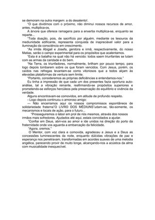 se demoram na outra margem: a do desalento!.
“O que dividimos com o próximo, não diminui nossos recursos de amor,
antes, multiplica-os.
A árvore que oferece ramagens para a enxertia multiplica-se, enquanto se
reparte...
“Toda doação, pois, de sacrifício por alguém, mediante os tesouros da
mediunidade edificante, representa conquista de inapreciável valor para a
iluminação da consciência em crescimento.
“As irmãs Abigail e Josefa, genitora e irmã, respectivamente, do nosso
Matias, serão o campo experimental para os propósitos que acalentamos.
“Esta é a batalha na qual não há vencido: todos saem triunfantes se lutam
com as armas da caridade e do bem.
“Na Terra, os triunfadores, normalmente, brilham por pouco tempo, para
logo depois tombarem sobre os que foram vencidos. Com Jesus, porém, os
caídos nas refregas levantam-se como vitoriosos que a todos alçam às
elevadas plataformas da ventura sem limite.
“Portanto, consideremos as próprias deficiências e entendamos-nos.”
Eu tinha a impressão de que cada um dos presentes fazia oportuna auto-
análise, tal a vibração reinante, reafirmando-se propósitos superiores e
prometendo-se esforços hercúleos pela preservação do equilíbrio e vivência da
verdade.
Alguns encontravam-se comovidos, em atitude de profundo respeito.
- Logo depois continuou o amoroso amigo:
— Não encerramos aqui os nossos compromissos espontâneos de
solidariedade fraterna”O LIVRO DOS MÉDIUNS”udam-se, tão-somente, os
mecanismos e locais de ação, para o futuro...
“Prosseguiremos o labor em prol de nós mesmos, através dos nossos
irmãos mais sofredores. Ajudados até aqui, estais convidados a ajudar.
“Confiai em Deus, abri-vos ao amor e ide unidos na direção do porto da
fraternidade onde vos aguarda a embarcação da felicidade.
“Agora, oremos.”
O Mentor, com voz clara e comovida, agradeceu a Jesus e a Deus as
concessões luminescentes da noite, enquanto dúlcidas vibrações de paz e
esperança nos penetravam, transformadas em acordes suaves de uma melodia
angélica, parecendo provir de muito longe, alcançando-nos a acústica da alma
com musicalidade inesquecível.
 