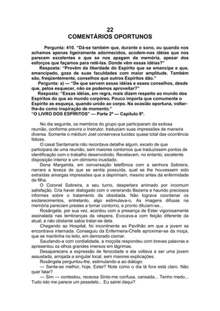 22
COMENTÁRIOS OPORTUNOS
Pergunta: 410. “Dá-se também que, durante o sono, ou quando nos
achamos apenas ligeiramente adormecidos, acodem-nos idéias que nos
parecem excelentes e que se nos apagam da memória, apesar dos
esforços que façamos para retê-las. Donde vêm essas idéias?”
Resposta: “Provêm da liberdade do Espírito que se emancipa e que,
emancipado, goza de suas faculdades com maior amplitude. Também
são, freqüentemente, conselhos que outros Espíritos dão.”
Pergunta: a) — “De que servem essas idéias e esses conselhos, desde
que, pelos esquecer, não os podemos aproveitar?”
Resposta: “Essas idéias, em regra, mais dizem respeito ao mundo dos
Espíritos do que ao mundo corpóreo. Pouco importa que comumente o
Espírito as esqueça, quando unido ao corpo. Na ocasião oportuna, voltar-
lhe-ão como inspiração de momento.”
“O LIVRO DOS ESPÍRITOS” — Parte 2ª — Capítulo 8º.
No dia seguinte, os membros do grupo que participaram da exitosa
reunião, conforme previra o Instrutor, traduziam suas impressões de maneira
diversa. Somente o médium Joel conservava lucidez quase total das ocorrência
felizes.
O casal Santamaria não recordava detalhe algum, exceto de que
participara de uma reunião, sem maiores contornos que traduzissem pontos de
identificação com o trabalho desenvolvido. Revelavam, no entanto, excelente
disposição interior e um otimismo inusitado.
Dona Margarida, em conversação telefônica com a senhora Sobreira,
narrara a leveza de que se sentia possuída, qual se lhe houvessem sido
extraídas amargas impressões que a deprimiam, mesmo antes da enfermidade
da filha.
O Coronel Sobreira, a seu turno, despertara animado por incomum
satisfação. Cria haver dialogado com o venerando Bezerra e haurido preciosos
informes sobre o tratamento da obsidiada. Não lograva coordenar os
esclarecimentos, entretanto, algo estimulava-o. As imagens difusas na
memória pareciam prestes a tomar contorno, e pronto diluíam-se...
Rosângela, por sua vez, acordou com a presença de Ester vigorosamente
assinalada nas lembranças da véspera. Evocava-a com feição diferente da
atual, e não obstante sabia tratar-se dela.
Chegando ao Hospital, foi incontinente ao Pavilhão em que a jovem se
encontrava internada. Conseguiu da Enfermeira-Chefe aproximar-se da moça,
que se mantinha no leito, em demorado cismar.
Saudando-a com cordialidade, a moçoila respondeu com breves palavras e
apresentou os olhos grandes imersos em lágrimas.
Desaparecera a expressão de ferocidade e ela voltava a ser uma jovem
assustada, arrojada a singular local, sem maiores explicações.
Rosângela perguntou-lhe, estimulando-a ao diálogo:
— Sente-se melhor, hoje, Ester? Note como o dia lá fora está claro. Não
quer falar?
— Sim — contestou, receosa Sinto-me confusa, cansada... Tenho medo...
Tudo isto me parece um pesadelo... Eu sairei daqui?
 