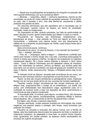 — Desde que os participantes da terapêutica do mergulho no passado não
iriam guardar lembranças, por que a presença deles?
— Miranda, — respondeu, afável — nenhuma experiência, mesmo as não
recordadas, se perde em nosso cabedal de aquisições pessoais. O importante,
no caso, não é recordar o erro, mas dele libertar-se, expulsando o débito
praticado dos painéis da alma.
“Os assuntos perniciosos que são sepultados sem a elucidação que os
anula, ressurgem, quando menos se espera, em forma de ansiedade,
frustração, receio ou insegurança.
“As impressões do ódio, quando sufocadas, por falta de oportunidade de
serem diluídas no amor, geram enfermidades que afetam o corpo e a mente.
“Procedendo ao ressumar das lembranças, programamos uma
psicoterapia de grupo — hoje utilizada na Terra por alguns de forma algo
imprevidente — realizando uma catarse verbal, com que desarmamos as
ciladas da ira e despindo as personagens da vindíta, cujos braços fortes são a
traição e a sombra.
Após uma breve pausa, continuou:
Recordas-te de Jesus, na casa de Zaqueu, o rico cobrador de impostos?
- Sim — redargüi, atencioso.
— Pois, ali, — prosseguiu, calmo e seguro —. sabendo-se o anfitrião sem
mérito para receber o Divino Amigo sob o seu teto, a primeira preocupação foi
inquirir à massa que seguira o Senhor, se alguma vez prejudicara ou espoliara
injustamente alguém. Se o fizera, estava disposto a ressarcir o dano várias
vezes... Como o silêncio informasse que era detestado coletor de impostos,
mas, não infelícitador do próximo, afirmou ao Mestre, que dividiria parte dos
seus bens com os servos e auxiliares, em ação de graças por recebê-lo em sua
casa. O Senhor, então, asseverou-lhe: “Zaqueu, a felicidade entrou hoje na tua
casa”.
“A intenção inicial de Zaqueu, acusado pela consciência de ser avaro, era
libertar-se dos remorsos íntimos e recompensar os que lhe foram vítimas.
“Assim, os atos são nossos benfeitores ou perseguidores cruéis. Imperioso
libertar-nos do mal que existe dentro de nós, ao preço de honesta reabilitação.
“Fazendo nossos amigos recordarem-se das causas anteriores que os
afligem hoje, propiciamos-lhes o ensejo de se enfrentarem, uns diante dos
outros, sem ardilosidades nem desculpismo vulgar, aquilatando cada um a
inutilidade de conduzir ácido e lodo nos depósitos da alma, queimando-se e
manchando-se eles próprios inicialmente.
“A recordação total, no entanto, para alguns, na esfera física, não treinados
para a vida nos dois planos, simultaneamente, constituiria aflição e distonia
desnecessárias. Daí, a misericórdia do Senhor facultando-lhes o olvido.”
Era lógico, sem dúvida, o oportuno argumento.
Crianças espirituais, muitas pessoas propõem-se informações das coisas
negativas, que passam depois a carregar, sem forças, como tormentos que
poderiam ter evitado.
Enquanto se procedia à execução dos planos futuros com a famflia de
Matias, este fora totalmente desvinculado do psiquismo de Ester e mantido em
tratamento cuidadoso, de adaptação à nova fase, no próprio Centro Espírita,
onde, igualmente, em caráter precário, se alojavam outros necessitados em
processo de urgente recuperação.
 