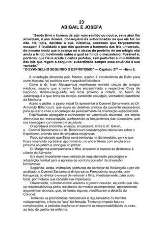 23
ABIGAIL E JOSEFA
“Sendo livre o homem de agir num sentido ou noutro, seus atos lhe
acarretam, e aos demais, conseqüências subordinadas ao que ele faz ou
não. Há, pois, devidos à sua iniciativa, sucessos que forçosamente
escapam à fatalidade e que não quebram a harmonia das leis universais,
do mesmo modo que o avanço ou o atraso do ponteiro de um relógio não
anula a lei do movimento sobre a qual se funda o mecanismo. Possível é,
portanto, que Deus aceda a certos pedidos, sem perturbar a imutabilidade
das leis que regem o conjunto, subordinada sempre essa anuência à sua
vontade.”
“O EVANGELHO SEGUNDO O ESPIRITISMO” — Capítulo 27º — ~Item 6.
A orientação oferecida pelo Mentor, quanto à transferência de Ester para
outro Hospital, foi acolhida com insopitável felicidade.
Como o dr. Ivan Albuquerque mantivesse estreito círculo de amigos
médicos, sugeriu que a jovem fosse encaminhada a respeitável Casa de
Repouso, recém-inaugurada, em local próximo à cidade, no bairro de
Jacarepaguá e que tinha na direção excelente esculápio, verdadeiro sacerdote
da Medicina.
Aceito o alvitre, o passo inicial foi apresentar o Coronel Santa-maria ao Dr.
Armando Bittencourt, que ouviu os detalhes clínicos da paciente necessários
para ajuizar o caso e encarregar-se pessoalmente da orientação especializada.
Espiritualista abnegado e conhecedor de veneráveis doutrinas, era crente
afervorado na reencarnação, conhecendo os fundamentos das obsessões, que
ora investigava com esmero e acuidade.
O agradável encontro, ensejou, en passant, entre o dr. Gilvan,
o Coronel Santamaria e o dr. Bittencourt considerações relevantes sobre o
Espiritismo, criando elos de simpatias recíprocas.
Ficou constatado que Ester seria removida no dia imediato, para o que
ficara reservado agradável apartamento, no andar térreo com ampla área
próxima ao jardim e contígua ao pomar.
D. Margarida acompanharia a fflha, enquanto o esposo se deslocava à
cidade do Salvador.
Era muito importante esse período de reajustamento psicológico e
adaptação familial para a egressa do sombrio corredor da obsessão
tormentosa.
Seguindo, ainda, instruções oportunas do benfeitor de Rosângela e por ele
acolitado, o Coronel Santamaria dirigiu-se ao Frenocômio, expondo, com
franqueza, ao diretor o ensejo de remover a filha, imediatamente, para outro
local, por motivos que considerava imperiosos.
Obviamente, o diretor-clínico advertiu o genitor resoluto, expondo que não
se responsabilizava pelos resultados da medida extemporânea, apresentando
argumentos técnicos, que, de forma alguma, modificaram a decisão do
Coronel.
Tomadas as providências compatíveis e regularizados os trâmites
indispensáveis, a ficha de “alta” foi firmada. Tentando impedir futuras
complicações, o pediatra dispôs-se a• assumir as responsabilidades do caso,
ao lado do genitor da enferma.
 