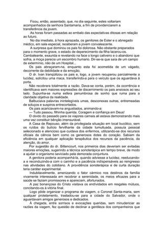 Ficou, então, assentado, que, no dia seguinte, estes voltariam
acompanhados da senhora Santamaria, a fim de providenciarem a
transferência da jovem.
As horas foram passadas ao embalo das expectativas ditosas em relação
ao futuro.
No dia imediato, à hora aprazada, os genitores de Ester e o abnegado
médico, em sala especial, receberam a jovem convalescente.
A surpresa que dominou os pais foi dolorosa. Não obstante preparados
para o momento grave, o estado de deperecimento da filha lacerou-os.
Cambaleante, exaurida e revelando na face o longo cativeiro e o abandono que
sofria, a moça parecia um escombro humano. Dir-se-ia que saía de um campo
de extermínio, não de um Hospital...
Os pais abraçaram-na, enquanto esta foi acometida de um vágado,
decorrente da debilidade e da emoção.
O dr. Ivan tranqüilizou os pais e, logo, a jovem recuperou parcialmente a
lucidez, solícitou uma maca, transferindo-a para o veículo que os aguardava à
porta.
Não recobrara totalmente a razão. Dava-se conta, porém, da ocorrência e
identificava sem maiores expressões de discernimento os pais ansiosos ao seu
lado. Supunha-se numa esfera penumbrosa de sonho que ruma para a
claridade objetiva da realidade.
Balbuciava palavras inintelegíveis umas, desconexas outras, entremeadas
de soluços e suspiros entrecortados.
Os pais acariciavam-na angustiados, animando-a:
— Tudo passou, filhinha querida. Coragem e confiança em Deus!
O olvido do passado para os viajores carnais ali estava demonstrando mais
uma vez constituir bênção imensurável.
A Casa de Repouso, além da privilegiada situação em local bucólico, sem
os ruídos do bulício fervilhante da cidade tumultuada, possuía pessoal
selecionado e atencioso que cuidava dos enfermos, utilizando-se dos recursos
oficiais da ciência bem como os generosos dotes do coração. Sabiam da
eficiência em qualquer aplicação terapêutica dos recursos da paciência, da
atenção, do amor.
Por sugestão do dr. Bittencourt, nos primeiros dias deveriam ser evitadas
maiores emoções, sugerindo a técnica sonoterápica em tempo breve, de modo
a ajudar o organismo seviciado pela demorada conjuntura.
A genitora poderia acompanhá-la, quando adviesse a lucidez, reeducando-
a e reconduzindo-a com o carinho e a paciência indíspensáveis ao reingresso
nas atividades do cotidiano. A providência sonoterápica e de curta duração
teria caráter experimental.
Indubitavelmente, amenizando o fator cármico nos destinos da família
vivamente interessada em recobrar a serenidade, os meios eficazes para a
saúde se faziam promissores e apareciam, afortunados.
A paz bonançosa do Cristo visitava os endívidados em resgates mútuos,
concitando-os à vitória final.
Logo pôde organizar o programa de viagem, o Coronel Santa-maria, sem
qualquer protelamento, trasladou-se para a cidade do Salvador, onde o
aguardavam amigos generosos e dedicados.
À chegada, entre sorrisos e evocações queridas, sem minudenciar as
razões da viagem, fez questão de declinar a gentileza dos companheiros que
 