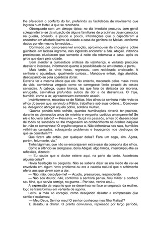 lhe ofereciam o conforto do lar, preferindo as facilidades de movimento que
lograria num Hotel, a que se recolheria.
Obsequiado com um almoço típico, no dia imediato procurou com gentil
colega inteirar-se da situação de alguns familiares de pracinhas desencarnados
na guerra, obtendo, a pouco e pouco, informações que o capacitaram a
encontrar em afastado bairro da cidade a casa da genitora de Matias, conforme
dados por ele mesmo fornecidos...
Dominado por compreensível emoção, aproximou-se da choupana pobre
guindada em ladeira íngreme, não logrando encontrar a Sra. Abigail. Vizinhos
prestimosos elucidaram que somente à noite ela retornava a casa, após os
giros que dava pela cidade.
Sem atender a curiosidade ardilosa da vizinhança, o visitante procurou
desviar o interesse, informando quanto à possibilidade de um retorno, e partiu.
Mais tarde, às vinte horas, regressou, com redobrada ansiedade. A
senhora o aguardava, igualmente curiosa... Mandou-o entrar, algo aturdida,
desculpando-se pela aparência do lar.
Deveria ter a mesma idade que ele. No entanto, macerada pelos maus tratos
da vida, caminhava vergada como se carregasse fardo pesado às costas
cansadas. A cabeça, quase branca, tez que fora de delicada cor morena,
enrugada, assinalava profundos sulcos de dor e de desventura. O traje,
humilde, como o lar, apresentavam esmerado asseio.
Instintivamente, recordou-se de Matias. Nos olhos da senhora triste revia os
olhos do jovem que, servindo a Pátria, trabalhara sob suas ordens... Comoveu-
se, desejando abraçar aquela pobre, solitária mulher.
“Quanta penúria teria sofrido, quantas humilhações deveria ter provado,
durante os demorados anos de miséria e vergonha curtidos amargamente! Se
ele o houvera sabido! — Pensava. — Quiçá no passado, antes do desencadear
de todos os sucessos se lhe chegassem ao conhecimento os dramas daquele
lar, não se comovesse! O orgulho cegava-o. Não defrontava nas ruas, humildes
velhinhas cansadas, sobraçando problemas e tropeçando nos destroços de
que se constituíam?
Que fizera até então, por qualquer delas? Fora um cego, sim. Agora,
porém, felizmente, via.”
Tinha lágrimas, que não se encorajavam extravasar da comporta dos olhos.
Como o silêncio se alongasse, dona Abigail, algo tímida, interrompeu-lhe as
reflexões, dizendo:
— Eu soube que o doutor esteve aqui, na parte da tarde. Aconteceu
alguma coisa?
Havia hesitação na pergunta. Não se saberia dizer se era medo de ver-se
envolvida em algum novo problema ou era a cautela natural que o sofrimento
oferta aos que vivem com a dor.
— Não, não, desculpe-me! — Acudiu, pressuroso, respondendo.
— Não sou doutor, não, conforme a senhora pensa. Sou militar e conheci
seu filho, que serviu comigo, na guerra... Por isso, venho aqui...
A expressão de espanto que se desenhou na face amargurada da mulher,
logo se transformou em vertente de agonia.
Levou a mão ao coração, como desejando desatar a compressão que
sentia e exclamou:
— Meu Deus, Senhor meu! O senhor conheceu meu filho Matias!?
E desatou a chorar. O pranto convulsivo, represado por largo período,
 