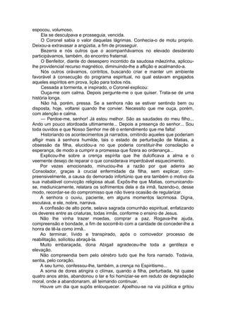 espocou, volumoso.
Ela se desculpava e prosseguia, vencida.
O Coronel sabia o valor daquelas lágrimas. Conhecia-o de motu proprio.
Deixou-a extravasar a angústia, a fim de prosseguir.
Bezerra e nós outros que o acompanhávamos no elevado desiderato
participávamos, também, do encontro fraternal.
O Benfeitor, diante do desespero incontido da saudosa mãezinha, aplicou-
lhe providencial recurso magnético, diminuindo-lhe a aflição e acalmando-a.
Nós outros orávamos, contritos, buscando criar e manter um ambiente
favorável à consecução do programa espiritual, no qual estavam engajados
aqueles espíritos em prova, lição para todos nós.
Cessada a tormenta, e inspirado, o Coronel explicou:
Ouça-me com calma. Depois pergunte-me o que quiser. Trata-se de uma
história longa.
Não há, porém, pressa. Se a senhora não se estiver sentindo bem ou
disposta, hoje, voltarei quando lhe convier. Necessito que me ouça, porém,
com atenção e calma.
— Perdoe-me, senhor! Já estou melhor. São as saudades do meu filho...
Ando um pouco atordoada ultimamente... Depois a presença do senhor... Sou
toda ouvidos e que Nosso Senhor me dê o entendimento que me falta!
Historiando os acontecimentos já narrados, omitindo aqueles que poderiam
afligir mais à senhora humilde, tais o estado de perturbação de Matias, a
obsessão da filha, elucidou-a no que poderia constituir-lhe consolação e
esperança, de modo a cumprir a promessa que fizera ao ordenança...
Explicou-lhe sobre a crença espírita que lhe dulcificava a alma e o
veemente desejo de reparar o que considerava imperdoável esquecimento.
Por vezes emocionado, minuciou-lhe a razão por que aderira ao
Consolador, graças à crucial enfermidade da filha, sem explicar, com­
preensivelmente, a causa do demorado infortúnio que era também o motivo da
sua inabalável convicção religiosa atual. Expôs-lhe que Matias, comunicando-
se, mediunicamente, relatara os sofrimentos dela e da irmã, fazendo-o, desse
modo, recordar-se do compromisso que não tivera ocasião de regularizar.
A senhora o ouviu, paciente, em alguns momentos lacrimosa. Digna,
escutava, e ele, nobre, narrava.
A confissão de alto porte, selava sagrada comunhão espiritual, enfatizando
os deveres entre as criaturas, todas irmãs, conforme o ensino de Jesus.
Não lhe vinha trazer moedas, comprar a paz. Rogava-lhe ajuda,
compreensão e bondade, a fim de socorrê-lo com a caridade de conceder-lhe a
honra de tê-la como irmã..
Ao terminar, lívido e transpirado, após o comovedor processo de
reabilitação, solícitou abraçá-la.
Muito embaraçada, dona Abigail agradeceu-lhe toda a gentileza e
elevação.
Não compreendia bem pelo cérebro tudo que lhe fora narrado. Todavia,
sentia, pelo coração.
A seu turno, confessou-lhe, também, a crença no Espiritismo...
A soma de dores atingira o clímax, quando a filha, perturbada, há quase
quatro anos atrás, abandonou o lar e foi homiziar-se em reduto de degradação
moral, onde a abandonaram, ali teimando continuar.
Houve um dia que supôs enlouquecer. Ajoelhou-se na via pública e gritou
 