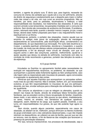 também, o agente da própria cura. É óbvio que, para lográ-la, necessita do
concurso do cireneu da caridade que o ajude sob a cruz do sofrimento, através
da diretriz de segurança e esclarecimento que o desperte para maior e melhor
visão das coisas e da vida, em cujo curso se encontra progredindo. Não se
transfere, por tanto, para os passistas, doutrinadores e médiuns, a total
responsabilidade dos resultados, nos tratamentos das obsessões. Ë certo que
ocorrem amiúde curas temporárias, recuperações imediatas sem o concurso do
enfermo. Sem dúvida são concessões de acréscimo da Divindade. O problema,
porém, retomará mais tarde, quando o devedor menos o espere, já que, a esse
tempo, deverá estar melhor preparado para fazer o seu reajustamento moral e
espiritual com a Lei Divina.
Esclareça-se, portanto, o portador das obsessões, mesmo aquele que se
encontra no estágio mais grave da subjugação, através de mensagens
esclarecedoras ao subconsciente, pela doutrinação eficaz, conclamando-o ao
despertamento, do que dependerá sua renovação. Por outro lado doutrine-se o
invasor, o parasita espiritual; entrementes, elucide-se o hospedeiro, o suporte
da invasão, de modo que ele ofereça valores compensadores, eleve-se moral e
espiritualmente, a fim de alcançar maior círculo de vibração, com que se
erguerá acima e além das conjunturas, podendo, melhormente, ajudar-se e
ajudar aqueles que deixou na estrada do sofrimento, marchando com eles na
condição de irmão reconhecido e generoso, portador das bênçãos da saúde e
da esperança.
4) O grupo familial
Vinculados os Espíritos no agrupamento familial pelas necessidades da
evolução em reajustamentos recíprocos, no problema, da obsessão, os que
acompanham o paciente estão fortemente ligados ao fator predisponente, caso
não hajam sido os responsáveis pelo insucesso do passado, agora convocados
à cooperação no ajustamento das contas.
Afirma-se que aqueles Espíritos que acompanham os psicopatas sofrem,
muito mais do que eles mesmos. Não é verdade. Sofrem, sim, por necessidade
evolutiva, já que têm responsabilidade no insucesso de que ora participam,
devendo, por isso, envidar esforços para a liberação dos sofredores, libertando-
se, igualmente.
São comuns os abandonos a que se relegam os alienados, quando os
deixam nas Casas de Saúde, através de endereços falsos fornecidos pelos
familiares, que se precatam contra a futura recuperação do familiar, impedindo,
desse modo, o seu retorno ao lar. Não poucos os que atiram, imediatamente,
os seres, mesmo os amados, nos Sanatorios de qualquer aparência,
desejando, assim, libertar-se da carga, que supõem pesada, incidindo, a seu
turno, em responsabilidades mui graves, de que não poderão fugir agora ou
depois.
Sem dúvida, quando alguns pacientes, especialmente nos casos de
obsessão, se afastam do lar, melhoram, porque diminuem os fatores incidentes
do grupo endívidado com o dos cobradores desencarnados, o que não impede
retomem os desequilíbrios, ao voltarem ao seio da família, que por sua vez não
se renovou, nem se elevou, a fim de liberar-se das viciações que favorecem a
presença da perturbação obsessiva.
Por isso, torna-se imprescindível, nos processos de desobsessão, seja a
 