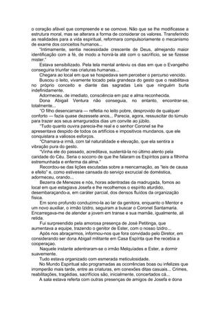o coração afável que compreende e se comove. Não que se lhe modificasse a
estrutura moral, mas se alterara a forma de considerar os valores. Transferindo
as realidades para a vida espiritual, reformara compulsoriamente o mecanismo
de exame dos conceitos humanos...
“Intimamente, sentia necessidade crescente de Deus, almejando maior
identificação com a fé, de modo a honrá-la até com o sacrifício, se se fizesse
mister.”
Estava sensibilizado. Pela tela mental anteviu os dias em que o Evangelho
conseguiria triunfar nas criaturas humanas...
Chegara ao local em que se hospedava sem perceber o percurso vencido.
Buscou o leito, vivamente tocado pela grandeza do gesto que o reabilitava
no próprio conceito e diante das sagradas Leis que ninguém burla
indefinidamente.
Adormeceu, de imediato, consciência em paz e alma reconhecida.
Dona Abigail Ventura não conseguia, no entanto, encontrar-se,
totalmente...
“O filho desencarnara — refletia no leito pobre, desprovido de qualquer
conforto — fazia quase dezessete anos... Parecia, agora, ressuscitar do túmulo
para trazer aos seus amargurados dias um convite ao júbilo.
“Tudo quanto ouvira parecia-lhe real e o senhor Coronel se lhe
apresentava despido de todos os artifícios e impositivos mundanos, que ele
conquistara a valiosos esforços.
“Chamara-a irmã, com tal naturalidade e elevação, que ela sentira a
vibração pura do gesto.
“Vinha ele do passado, acreditava, sustentá-la no último alento pela
caridade do Céu. Seria o socorro de que lhe falaram os Espíritos para a filhinha
estremunhada e enferma da alma.”
Recordou-se das lições escutadas sobre a reencarnação, as “leis de causa
e efeito” e, como estivesse cansada do serviço excrucial de doméstica,
adormeceu, orando...
Bezerra de Menezes e nós, horas adentradas da madrugada, fomos ao
local em que estagiava Josefa e lhe recolhemos o espírito aturdido,
desembaraçando-a, em caráter parcial, dos densos fluídos da organização
física.
Em sono profundo conduzimo-la ao lar da genitora, enquanto o Mentor e
um novo auxiliar, o irmão Izidro, seguiram a buscar o Coronel Santamaria.
Encarregava-me de atender a jovem em transe e sua mamãe, igualmente, ali
retida.
Fui surpreendido pela amorosa presença de José Petitinga, que
aumentava a equipe, trazendo o genitor de Ester, com o nosso Izidro...
Após nos abraçarmos, informou-nos que fora convidado pelo Diretor, em
considerando ser dona Abigail militante em Casa Espírita que lhe recebia a
cooperaçao.
Naquele instante adentraram-se o irmão Melquíades e Ester, a dormir
suavemente.
Tudo estava organizado com esmerada meticulosidade.
No Mundo Espiritual são programadas as ocorrências boas ou infelizes que
irromperão mais tarde, entre as criaturas, em conexões ditas casuais... Crimes,
reabilitações, tragédias, sacrifícios são, inicialmente, concertados cá...
A sala estava referta com outras presenças de amigos de Josefa e dona
 