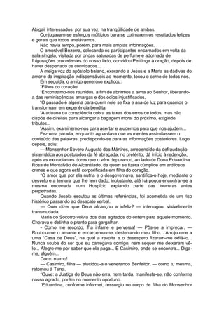 Abigail interessados, por sua vez, na tranqüilidade de ambas.
Conjugavam-se esforços múltiplos para se colimarem os resultados felizes
e gerais que todos anelávamos.
Não havia tempo, porém, para mais amplas informações.
O amorável Bezerra, colocando os participantes encarnados em volta da
sala singela, visitada por ondas saturadas de perfume e adornada de
fulgurações procedentes do nosso lado, convidou Petitinga à oração, depois de
haver despertado os convidados...
A meiga voz do apóstolo baiano, exorando a Jesus e a Maria as dádivas do
amor e da inspiração indispensáveis ao momento, tocou o cerne de todos nós.
Em seguida, o amigo generoso explicou:
“Filhos do coração!
“Encontramo-nos reunidos, a fim de abrirmos a alma ao Senhor, liberando-
a das reminiscências amargas e dos ódios injustificados.
“O passado é algema para quem nele se fixa e asa de luz para quantos o
transformam em experiência bendita.
“A aduana da consciência cobra as taxas dos erros de todos, mas não
dispõe de direitos para alcançar a bagagem moral do próximo, exigindo
tributos...
“Assim, examinemo-nos para acertar e ajudemos para que nos ajudem...
Fez uma parada, enquanto aguardava que as mentes assimilassem o
conteúdo das palavras, predispondo-se para as informações posteriores. Logo
depois, adiu:
— Monsenhor Severo Augusto dos Mártires, arrependido da defraudação
sistemática aos postulados da fé abraçada, no pretérito, dá início à redenção,
após as excruciantes dores que o vêm depurando, ao lado de Dona Eduardina
Rosa de Montalvão do Alcantilado, de quem se fizera cúmplice em ardilosos
crimes e que agora está corporificada em filha do coração.
“O amor que por ela nutria e o desgovernava, santifica-o hoje, mediante o
desvelo e a ternura que lhe tem dado; inobstante, até há pouco encontrar-se a
mesma encerrada num Hospício expiando parte das loucuras antes
perpetradas. .
Quando Josefa escutou as últimas referências, foi acometida de um riso
histérico passando ao desacato verbal.
— Quer dizer que Deus alcançou a infeliz? — interrogou, visivelmente
transmudada.
Maria do Socorro volvia dos dias agitados do ontem para aquele momento.
Chorava e detinha o pranto para gargalhar.
- Como me recordo. Tia infame e perversa! — Pôs-se a imprecar. —
Roubou-me o amante e encarcerou-me, desterrando meu filho... Arrojou-me a
uma “Casa de Deus”, na qual a revolta e o desespero fizeram-me odiá-lo...
Nunca soube do ser que eu carregava comigo; nem sequer me deixaram vê-
lo... Alegro-me por saber que ela paga... E Casimiro, onde se encontra... Diga-
me, alguém...
Como o amo!
— Casimiro, filha — elucidou-a o venerando Benfeitor, — como tu mesma,
retornou à Terra.
“Ouve: a Justiça de Deus não erra, nem tarda, manifesta-se, não conforme
nosso agrado, porém no momento oportuno.
“Eduardina, conforme informei, ressurgiu no corpo de filha do Monsenhor
 