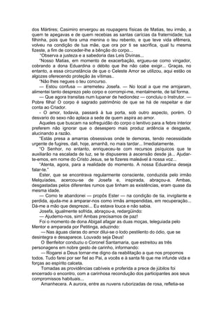 dos Mártires; Casimiro envergou as roupagens físicas de Matias, teu irmão, a
quem te apegavas e de quem recebias as santas carícias da fraternidade; tua
filhinha, pois que fora uma menina o teu rebento, e que teve vida efêmera,
volveu na condição de tua mãe, que ora por ti se sacrifica, qual tu mesma
fizeste, a fim de conceder-lhe a bênção do corpo...
“Observa a justeza e a sabedoria das Leis Divinas...
“Nosso Matias, em momento de exacerbação, ergueu-se como vingador,
cobrando a dona Eduardina o débito que lhe não cabe exigir... Graças, no
entanto, a essa circunstância de que o Celeste Amor se utilizou, aqui estão os
algozes oferecendo proteção às vítimas..
“Não lhes negues o teu concurso.
— Estou confusa — arremeteu Josefa. — No local a que me arrojaram,
alimentei tanto desprezo pelo corpo e corrompi-me, mentalmente, de tal forma.
— Que agora transitas num lupanar de hediondez — concluiu o Instrutor. —
Pobre filha! O corpo é sagrado patrimônio de que se há de respeitar e dar
conta ao Criador.
- O amor, todavia, passará à tua porta, sob outro aspecto, porém. O
desvario do sexo não aplaca a sede de quem aspira ao amor.
Aqueles que buscam na sofreguidão do corpo o lenitivo para a febre interior
preferem não ignorar que o desespero mais produz ardência e desgaste,
alucinando a razão.
“Estás presa a amarras obsessivas onde te demoras, tendo necessidade
urgente de fugires, dali, hoje, amanhã, no mais tardar... Imediatamente.
“O Senhor, no entanto, enriqueceu-te com recursos psíquicos que te
auxiliarão na escalada de luz, se te dispuseres à ascensão desde já... Ajudar-
te-emos, em nome do Cristo Jesus, se te fizeres maleável à nossa voz...
“Atenta, agora, para a realidade do momento. A nossa Eduardina deseja
falar-te.”
Ester, que se encontrava regularmente consciente, conduzida pelo irmão
Melquíades, acercou-se de Josefa e, inspirada, abraçou-a. Ambas,
desgastadas pelos diferentes rumos que tinham as existências, eram quase da
mesma idade.
— Como te abandonei — propôs Ester — na condição de tia, invigilante e
perdida, ajuda-me a amparar-nos como irmãs arrependidas, em recuperação...
Dá-me a mão que desprezei... Eu estava louca e não sabia.
Josefa, igualmente sofrida, abraçou-a, redargüindo:
— Ajudemo-nos, sim! Ambas precisamos de paz!
Foi o momento de dona Abigail afagar as duas moças, teleguiada pelo
Mentor e amparada por Petitinga, aduzindo:
— Nas águas claras do amor dilui-se o lodo pestilento do ódio, que se
desintegra e desaparece. Louvado seja Deus!
O Benfeitor conduziu o Coronel Santamaria, que estreitou as três
personagens em nobre gesto de carinho, informando:
— Rogarei a Deus tornar-me digno da reabilitação a que nos propomos
todos. Tudo farei por ser fiel ao Pai, a vocês e à santa fé que me infunde vida e
forças ao espírito calceta.
Tomadas as providências cabíveis e proferida a prece de júbilos foi
encerrado o encontro, com a carinhosa recondução dos participantes aos seus
compromissos habituais...
Amanhecera. A aurora, entre as nuvens ruborizadas de rosa, refletia-se
 