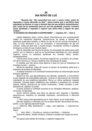 24
DIA NOVO DE LUZ
“Quando diz: “Ide reconciliar-vos com o vosso irmão, antes de
depordes a vossa oferenda no altar”, Jesus ensina que o sacrifício mais
agradável ao Senhor é o que o homem faça do seu próprio ressentimento;
que, antes de se apresentar para ser por ele perdoado, precisa o homem
haver perdoado e reparado o agravo que tenha feito a algum de seus
irmãos.”
“O EVANGELHO SEGUNDO O ESPIRITISMO” — Capítulo 10º — Item 8.
Josefa despertou após o sonho ditoso. Recordava-se com surpreendente
nitidez da ocorrência espiritual. Aproximou-se da janela e através das
persianas quebradas recebeu o influxo do dia de sol em convite irrecusável à
vida. Lá fora estuavam a luz, os arvoredos, a movimentação do dia em
começo. Voltou-se para trás: o quarto exíguo, nauseante, sombrio e abafado
amargurou-a mais do que noutras vezes.
Sob as vibrações que haurira há pouco, foi acometida de súbito pavor pelo
recinto, por si mesma e, qual se se encontrasse eletrizada por uma decisão
superior, reuniu os escassos pertences em surrada valise, saindo,
apressadamente...
Tremia como varas verdes. As pernas negaram-se, no entanto, ao avanço.
Um terror dominou-a. Temia o desforço dos comparsas de ilusão.
É verdade que não devia coisa alguma à casa em que se hospedava na
enxerga imunda — pensou.
Sentiu-se desvairar, antes de vencer os lanços da escadaria velha que a
separava da portaria da liberdade.
A cabeça rodopiou e os comensais desencarnados da vampirização sexual
tentaram agredi-la.
Bezerra e nós, que aguardávamos sua decisão, porqüanto, o livre-arbítrio
é país sagrado de propriedade particular, vimo-la no claro-escuro do momento
importante da sua existência planetária. Ruína ou vitória oscilavam naquele
momento. Cercada pelos malfeitores que acolitava e escolhera por vontade
própria, atônita, recordou-se do sonho novamente... Então começou a orar,
apoiando-se, agitada, ao portal.
A prece ansiosa e confiante envolveu-a em vibrações diferentes. Apelava,
comovida, necessitada.
Como nenhum pedido aos Céus se demora sem resposta, o Benfeitor
aproximou-se, expulsou os parasitas espirituais, concentrou-se e falou-lhe
enérgico:
— Vem! Jesus está aguardando por ti. Vem! Agora, ou só muito tarde...
Ela não registrou o chamado com os ouvidos carnais. Na acústica da alma,
porém, a voz vigorosa dava-lhe forças.
— Valei-me, Mãe Santíssima! — rogou, com lágrimas. — Socorrei-me,
Senhora!
daqui!
— Vem, filha! — Concitou-a, incisivo e carinhoso. — Saiamos
Cobrando alento, Josefa começou a descer a escada que rangia aos seus
pés.
Ao passar pelo balcão de entrada, o vigilante indagou-lhe:
 